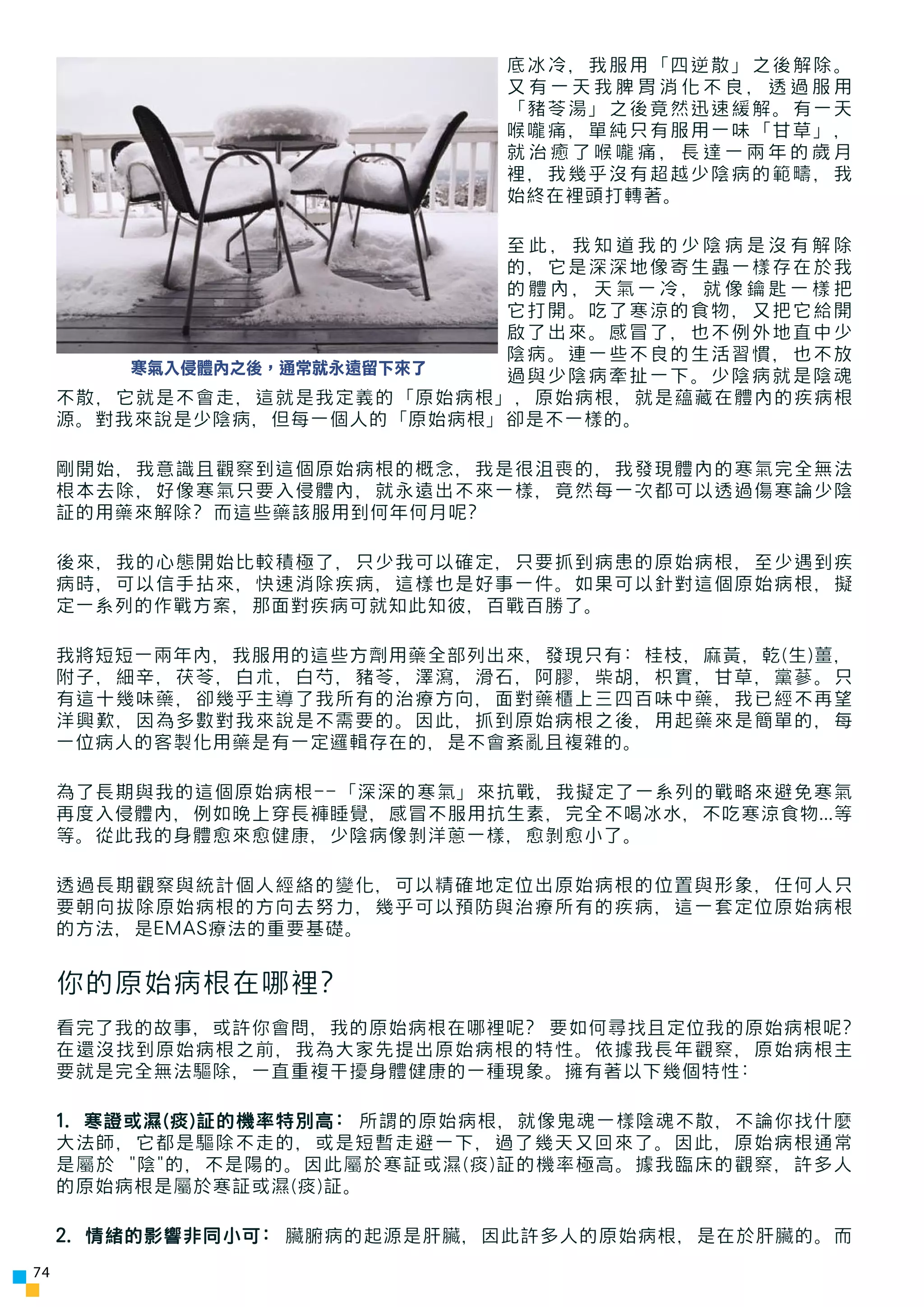 底冰冷，我服用「四逆散」之後解除。
                             又有一天我脾胃消化不良，透過服用
                             「豬苓湯」之後竟然迅速緩解。有一天
                             喉嚨痛，單純只有服用一味「甘草」，
                             就治癒了喉嚨痛，長達一兩年的歲月
                             裡，我幾乎沒有超越少陰病的範疇，我
                             始終在裡頭打轉著。

                            至此，我知道我的少陰病是沒有解除
                            的，它是深深地像寄生蟲一樣存在於我
                            的體內，天氣一冷，就像鑰匙一樣把
                            它打開。吃了寒涼的食物，又把它給開
                            啟了出來。感冒了，也不例外地直中少
                            陰病。連一些不良的生活習慣，也不放
         寒氣入侵體內之後，通常就永遠留下來了 過與少陰病牽扯一下。少陰病就是陰魂
     不散，它就是不會走，這就是我定義的「原始病根」，原始病根，就是蘊藏在體內的疾病根
     源。對我來說是少陰病，但每一個人的「原始病根」卻是不一樣的。

     剛開始，我意識且觀察到這個原始病根的概念，我是很沮喪的，我發現體內的寒氣完全無法
     根本去除，好像寒氣只要入侵體內，就永遠出不來一樣，竟然每一次都可以透過傷寒論少陰
     証的用藥來解除? 而這些藥該服用到何年何月呢?

     後來，我的心態開始比較積極了，只少我可以確定，只要抓到病患的原始病根，至少遇到疾
     病時，可以信手拈來，快速消除疾病，這樣也是好事一件。如果可以針對這個原始病根，擬
     定一系列的作戰方案，那面對疾病可就知此知彼，百戰百勝了。

     我將短短一兩年內，我服用的這些方劑用藥全部列出來，發現只有: 桂枝，麻黃，乾(生)薑，
     附子，細辛，茯苓，白朮，白芍，豬苓，澤瀉，滑石，阿膠，柴胡，枳實，甘草，黨蔘。只
     有這十幾味藥，卻幾乎主導了我所有的治療方向，面對藥櫃上三四百味中藥，我已經不再望
     洋興歎，因為多數對我來說是不需要的。因此，抓到原始病根之後，用起藥來是簡單的，每
     一位病人的客製化用藥是有一定邏輯存在的，是不會紊亂且複雜的。

     為了長期與我的這個原始病根--「深深的寒氣」來抗戰，我擬定了一系列的戰略來避免寒氣
     再度入侵體內，例如晚上穿長褲睡覺，感冒不服用抗生素，完全不喝冰水，不吃寒涼食物...等
     等。從此我的身體愈來愈健康，少陰病像剝洋蔥一樣，愈剝愈小了。

     透過長期觀察與統計個人經絡的變化，可以精確地定位出原始病根的位置與形象，任何人只
     要朝向拔除原始病根的方向去努力，幾乎可以預防與治療所有的疾病，這一套定位原始病根
     的方法，是EMAS療法的重要基礎。


     你的原始病根在哪裡?
     看完了我的故事，或許你會問，我的原始病根在哪裡呢? 要如何尋找且定位我的原始病根呢?
     在還沒找到原始病根之前，我為大家先提出原始病根的特性。依據我長年觀察，原始病根主
     要就是完全無法驅除，一直重複干擾身體健康的一種現象。擁有著以下幾個特性:

     1. 寒證或濕(痰)証的機率特別高: 所謂的原始病根，就像鬼魂一樣陰魂不散，不論你找什麼
     大法師，它都是驅除不走的，或是短暫走避一下，過了幾天又回來了。因此，原始病根通常
     是屬於 "陰"的，不是陽的。因此屬於寒証或濕(痰)証的機率極高。據我臨床的觀察，許多人
     的原始病根是屬於寒証或濕(痰)証。

     2. 情緒的影響非同小可: 臟腑病的起源是肝臟，因此許多人的原始病根，是在於肝臟的。而
74
 