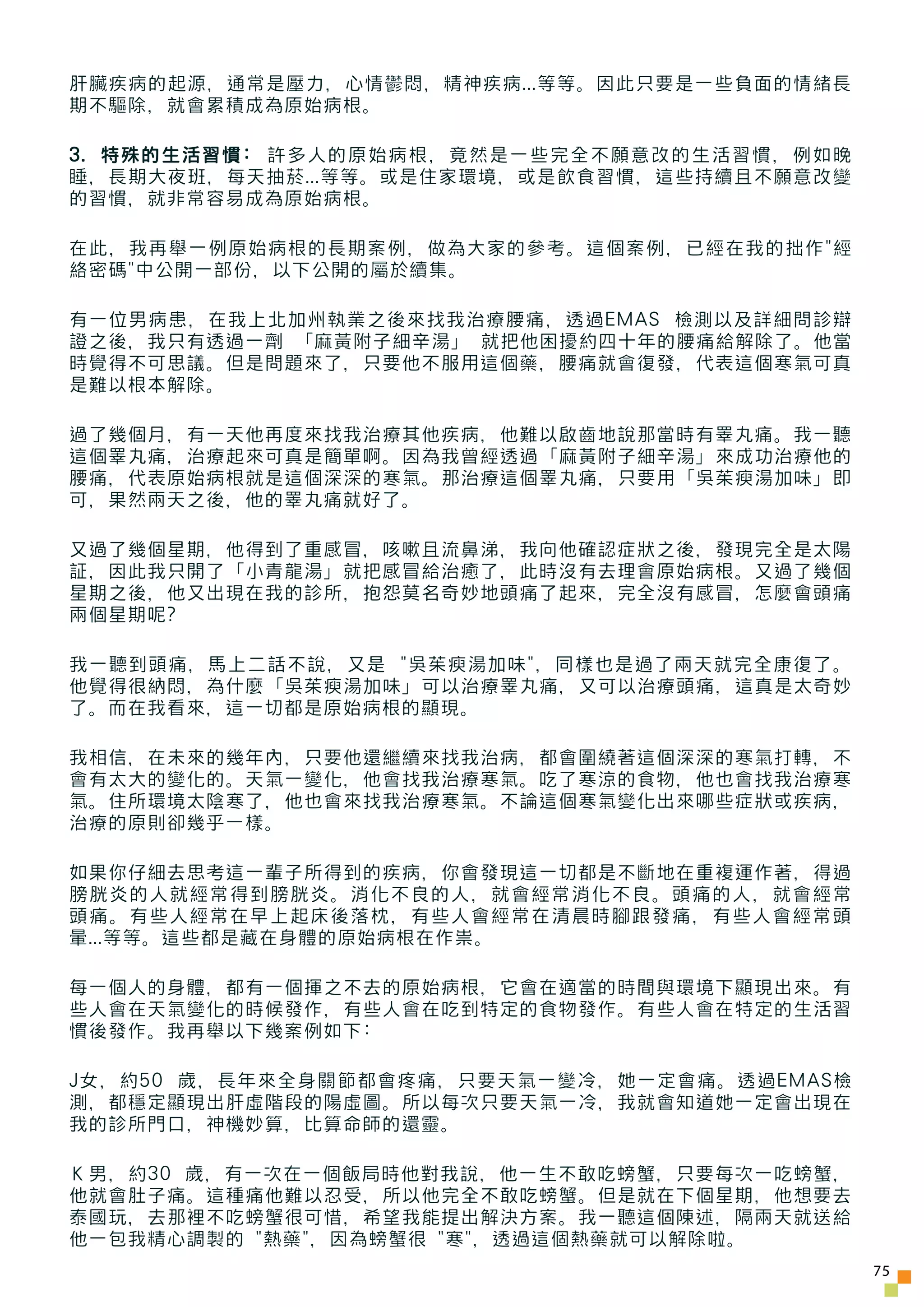 肝臟疾病的起源，通常是壓力，心情鬱悶，精神疾病...等等。因此只要是一些負面的情緒長
期不驅除，就會累積成為原始病根。

3. 特殊的生活習慣: 許多人的原始病根，竟然是一些完全不願意改的生活習慣，例如晚
睡，長期大夜班，每天抽菸...等等。或是住家環境，或是飲食習慣，這些持續且不願意改變
的習慣，就非常容易成為原始病根。

在此，我再舉一例原始病根的長期案例，做為大家的參考。這個案例，已經在我的拙作"經
絡密碼"中公開一部份，以下公開的屬於續集。

有一位男病患，在我上北加州執業之後來找我治療腰痛，透過EMAS 檢測以及詳細問診辯
證之後，我只有透過一劑 「麻黃附子細辛湯」 就把他困擾約四十年的腰痛給解除了。他當
時覺得不可思議。但是問題來了，只要他不服用這個藥，腰痛就會復發，代表這個寒氣可真
是難以根本解除。

過了幾個月，有一天他再度來找我治療其他疾病，他難以啟齒地說那當時有睪丸痛。我一聽
這個睪丸痛，治療起來可真是簡單啊。因為我曾經透過「麻黃附子細辛湯」來成功治療他的
腰痛，代表原始病根就是這個深深的寒氣。那治療這個睪丸痛，只要用「吳茱瘐湯加味」即
可，果然兩天之後，他的睪丸痛就好了。

又過了幾個星期，他得到了重感冒，咳嗽且流鼻涕，我向他確認症狀之後，發現完全是太陽
証，因此我只開了「小青龍湯」就把感冒給治癒了，此時沒有去理會原始病根。又過了幾個
星期之後，他又出現在我的診所，抱怨莫名奇妙地頭痛了起來，完全沒有感冒，怎麼會頭痛
兩個星期呢?

我一聽到頭痛，馬上二話不說，又是 "吳茱瘐湯加味"，同樣也是過了兩天就完全康復了。
他覺得很納悶，為什麼「吳茱瘐湯加味」可以治療睪丸痛，又可以治療頭痛，這真是太奇妙
了。而在我看來，這一切都是原始病根的顯現。

我相信，在未來的幾年內，只要他還繼續來找我治病，都會圍繞著這個深深的寒氣打轉，不
會有太大的變化的。天氣一變化，他會找我治療寒氣。吃了寒涼的食物，他也會找我治療寒
氣。住所環境太陰寒了，他也會來找我治療寒氣。不論這個寒氣變化出來哪些症狀或疾病，
治療的原則卻幾乎一樣。

如果你仔細去思考這一輩子所得到的疾病，你會發現這一切都是不斷地在重複運作著，得過
膀胱炎的人就經常得到膀胱炎。消化不良的人，就會經常消化不良。頭痛的人，就會經常
頭痛。有些人經常在早上起床後落枕，有些人會經常在清晨時腳跟發痛，有些人會經常頭
暈...等等。這些都是藏在身體的原始病根在作祟。

每一個人的身體，都有一個揮之不去的原始病根，它會在適當的時間與環境下顯現出來。有
些人會在天氣變化的時候發作，有些人會在吃到特定的食物發作。有些人會在特定的生活習
慣後發作。我再舉以下幾案例如下:

J女，約50 歲，長年來全身關節都會疼痛，只要天氣一變冷，她一定會痛。透過EMAS檢
測，都穩定顯現出肝虛階段的陽虛圖。所以每次只要天氣一冷，我就會知道她一定會出現在
我的診所門口，神機妙算，比算命師的還靈。

Ｋ男，約30 歲，有一次在一個飯局時他對我說，他一生不敢吃螃蟹，只要每次一吃螃蟹，
他就會肚子痛。這種痛他難以忍受，所以他完全不敢吃螃蟹。但是就在下個星期，他想要去
泰國玩，去那裡不吃螃蟹很可惜，希望我能提出解決方案。我一聽這個陳述，隔兩天就送給
他一包我精心調製的 "熱藥"，因為螃蟹很 "寒"，透過這個熱藥就可以解除啦。
                                             75
 