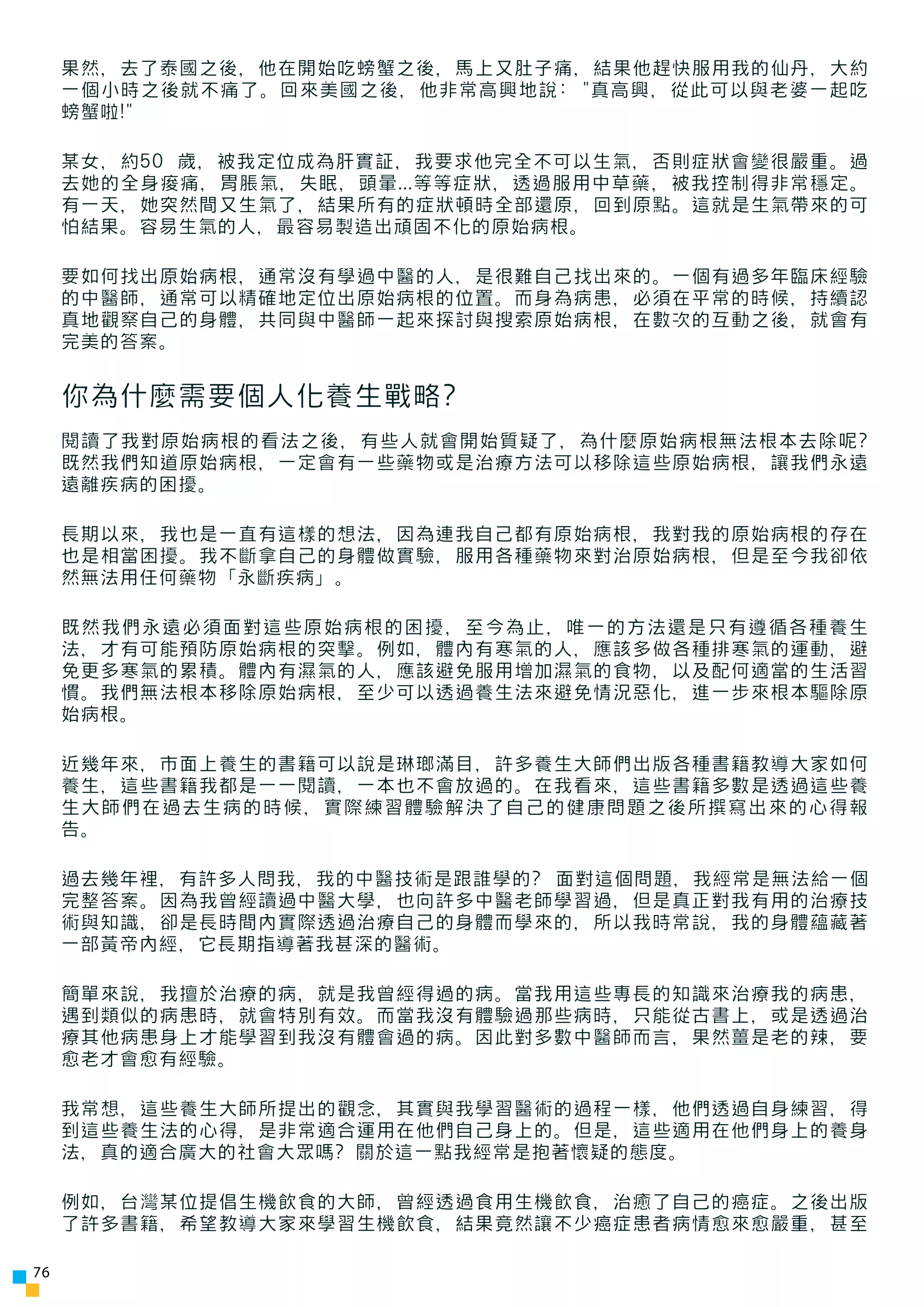 果然，去了泰國之後，他在開始吃螃蟹之後，馬上又肚子痛，結果他趕快服用我的仙丹，大約
     一個小時之後就不痛了。回來美國之後，他非常高興地說: "真高興，從此可以與老婆一起吃
     螃蟹啦!"

     某女，約50 歲，被我定位成為肝實証，我要求他完全不可以生氣，否則症狀會變很嚴重。過
     去她的全身痠痛，胃脹氣，失眠，頭暈...等等症狀，透過服用中草藥，被我控制得非常穩定。
     有一天，她突然間又生氣了，結果所有的症狀頓時全部還原，回到原點。這就是生氣帶來的可
     怕結果。容易生氣的人，最容易製造出頑固不化的原始病根。

     要如何找出原始病根，通常沒有學過中醫的人，是很難自己找出來的。一個有過多年臨床經驗
     的中醫師，通常可以精確地定位出原始病根的位置。而身為病患，必須在平常的時候，持續認
     真地觀察自己的身體，共同與中醫師一起來探討與搜索原始病根，在數次的互動之後，就會有
     完美的答案。


     你為什麼需要個人化養生戰略?
     閱讀了我對原始病根的看法之後，有些人就會開始質疑了，為什麼原始病根無法根本去除呢?
     既然我們知道原始病根，一定會有一些藥物或是治療方法可以移除這些原始病根，讓我們永遠
     遠離疾病的困擾。

     長期以來，我也是一直有這樣的想法，因為連我自己都有原始病根，我對我的原始病根的存在
     也是相當困擾。我不斷拿自己的身體做實驗，服用各種藥物來對治原始病根，但是至今我卻依
     然無法用任何藥物「永斷疾病」。

     既然我們永遠必須面對這些原始病根的困擾，至今為止，唯一的方法還是只有遵循各種養生
     法，才有可能預防原始病根的突擊。例如，體內有寒氣的人，應該多做各種排寒氣的運動，避
     免更多寒氣的累積。體內有濕氣的人，應該避免服用增加濕氣的食物，以及配何適當的生活習
     慣。我們無法根本移除原始病根，至少可以透過養生法來避免情況惡化，進一步來根本驅除原
     始病根。

     近幾年來，市面上養生的書籍可以說是琳瑯滿目，許多養生大師們出版各種書籍教導大家如何
     養生，這些書籍我都是一一閱讀，一本也不會放過的。在我看來，這些書籍多數是透過這些養
     生大師們在過去生病的時候，實際練習體驗解決了自己的健康問題之後所撰寫出來的心得報
     告。

     過去幾年裡，有許多人問我，我的中醫技術是跟誰學的? 面對這個問題，我經常是無法給一個
     完整答案。因為我曾經讀過中醫大學，也向許多中醫老師學習過，但是真正對我有用的治療技
     術與知識，卻是長時間內實際透過治療自己的身體而學來的，所以我時常說，我的身體蘊藏著
     一部黃帝內經，它長期指導著我甚深的醫術。

     簡單來說，我擅於治療的病，就是我曾經得過的病。當我用這些專長的知識來治療我的病患，
     遇到類似的病患時，就會特別有效。而當我沒有體驗過那些病時，只能從古書上，或是透過治
     療其他病患身上才能學習到我沒有體會過的病。因此對多數中醫師而言，果然薑是老的辣，要
     愈老才會愈有經驗。

     我常想，這些養生大師所提出的觀念，其實與我學習醫術的過程一樣，他們透過自身練習，得
     到這些養生法的心得，是非常適合運用在他們自己身上的。但是，這些適用在他們身上的養身
     法，真的適合廣大的社會大眾嗎? 關於這一點我經常是抱著懷疑的態度。

     例如，台灣某位提倡生機飲食的大師，曾經透過食用生機飲食，治癒了自己的癌症。之後出版
     了許多書籍，希望教導大家來學習生機飲食，結果竟然讓不少癌症患者病情愈來愈嚴重，甚至

76
 