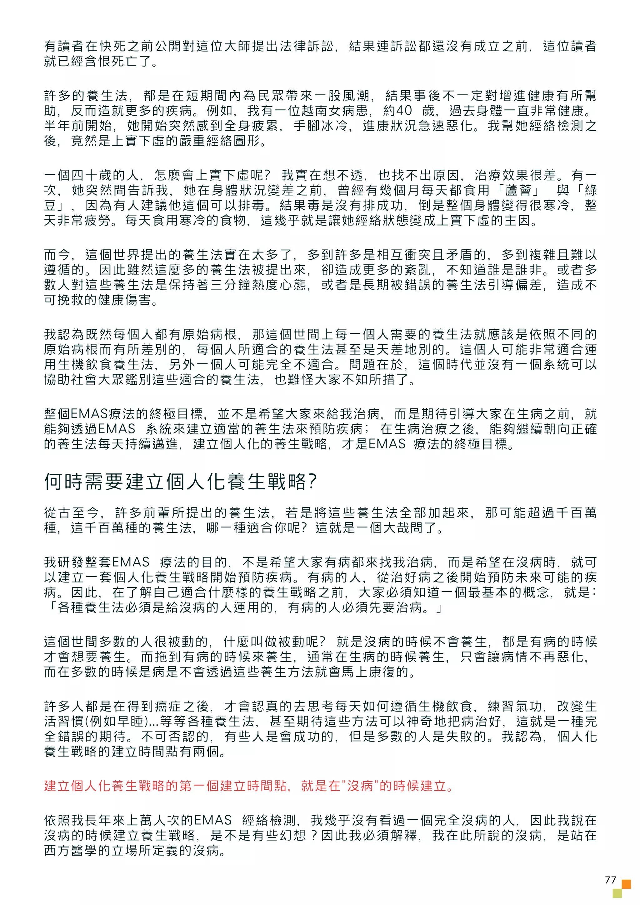 有讀者在快死之前公開對這位大師提出法律訴訟，結果連訴訟都還沒有成立之前，這位讀者
就已經含恨死亡了。

許多的養生法，都是在短期間內為民眾帶來一股風潮，結果事後不一定對增進健康有所幫
助，反而造就更多的疾病。例如，我有一位越南女病患，約40 歲，過去身體一直非常健康。
半年前開始，她開始突然感到全身疲累，手腳冰冷，進康狀況急速惡化。我幫她經絡檢測之
後，竟然是上實下虛的嚴重經絡圖形。

一個四十歲的人，怎麼會上實下虛呢? 我實在想不透，也找不出原因，治療效果很差。有一
次，她突然間告訴我，她在身體狀況變差之前，曾經有幾個月每天都食用「蘆薈」 與「綠
豆」，因為有人建議他這個可以排毒。結果毒是沒有排成功，倒是整個身體變得很寒冷，整
天非常疲勞。每天食用寒冷的食物，這幾乎就是讓她經絡狀態變成上實下虛的主因。

而今，這個世界提出的養生法實在太多了，多到許多是相互衝突且矛盾的，多到複雜且難以
遵循的。因此雖然這麼多的養生法被提出來，卻造成更多的紊亂，不知道誰是誰非。或者多
數人對這些養生法是保持著三分鐘熱度心態，或者是長期被錯誤的養生法引導偏差，造成不
可挽救的健康傷害。

我認為既然每個人都有原始病根，那這個世間上每一個人需要的養生法就應該是依照不同的
原始病根而有所差別的，每個人所適合的養生法甚至是天差地別的。這個人可能非常適合運
用生機飲食養生法，另外一個人可能完全不適合。問題在於，這個時代並沒有一個系統可以
協助社會大眾鑑別這些適合的養生法，也難怪大家不知所措了。

整個EMAS療法的終極目標，並不是希望大家來給我治病，而是期待引導大家在生病之前，就
能夠透過EMAS 系統來建立適當的養生法來預防疾病; 在生病治療之後，能夠繼續朝向正確
的養生法每天持續邁進，建立個人化的養生戰略，才是EMAS 療法的終極目標。


何時需要建立個人化養生戰略?
從古至今，許多前輩所提出的養生法，若是將這些養生法全部加起來，那可能超過千百萬
種，這千百萬種的養生法，哪一種適合你呢? 這就是一個大哉問了。

我研發整套EMAS 療法的目的，不是希望大家有病都來找我治病，而是希望在沒病時，就可
以建立一套個人化養生戰略開始預防疾病。有病的人，從治好病之後開始預防未來可能的疾
病。因此，在了解自己適合什麼樣的養生戰略之前，大家必須知道一個最基本的概念，就是:
「各種養生法必須是給沒病的人運用的，有病的人必須先要治病。」

這個世間多數的人很被動的，什麼叫做被動呢? 就是沒病的時候不會養生，都是有病的時候
才會想要養生。而拖到有病的時候來養生，通常在生病的時候養生，只會讓病情不再惡化，
而在多數的時候是病是不會透過這些養生方法就會馬上康復的。

許多人都是在得到癌症之後，才會認真的去思考每天如何遵循生機飲食，練習氣功，改變生
活習慣(例如早睡)...等等各種養生法，甚至期待這些方法可以神奇地把病治好，這就是一種完
全錯誤的期待。不可否認的，有些人是會成功的，但是多數的人是失敗的。我認為，個人化
養生戰略的建立時間點有兩個。

建立個人化養生戰略的第一個建立時間點，就是在"沒病"的時候建立。

依照我長年來上萬人次的EMAS 經絡檢測，我幾乎沒有看過一個完全沒病的人，因此我說在
沒病的時候建立養生戰略，是不是有些幻想？因此我必須解釋，我在此所說的沒病，是站在
西方醫學的立場所定義的沒病。

                                               77
 