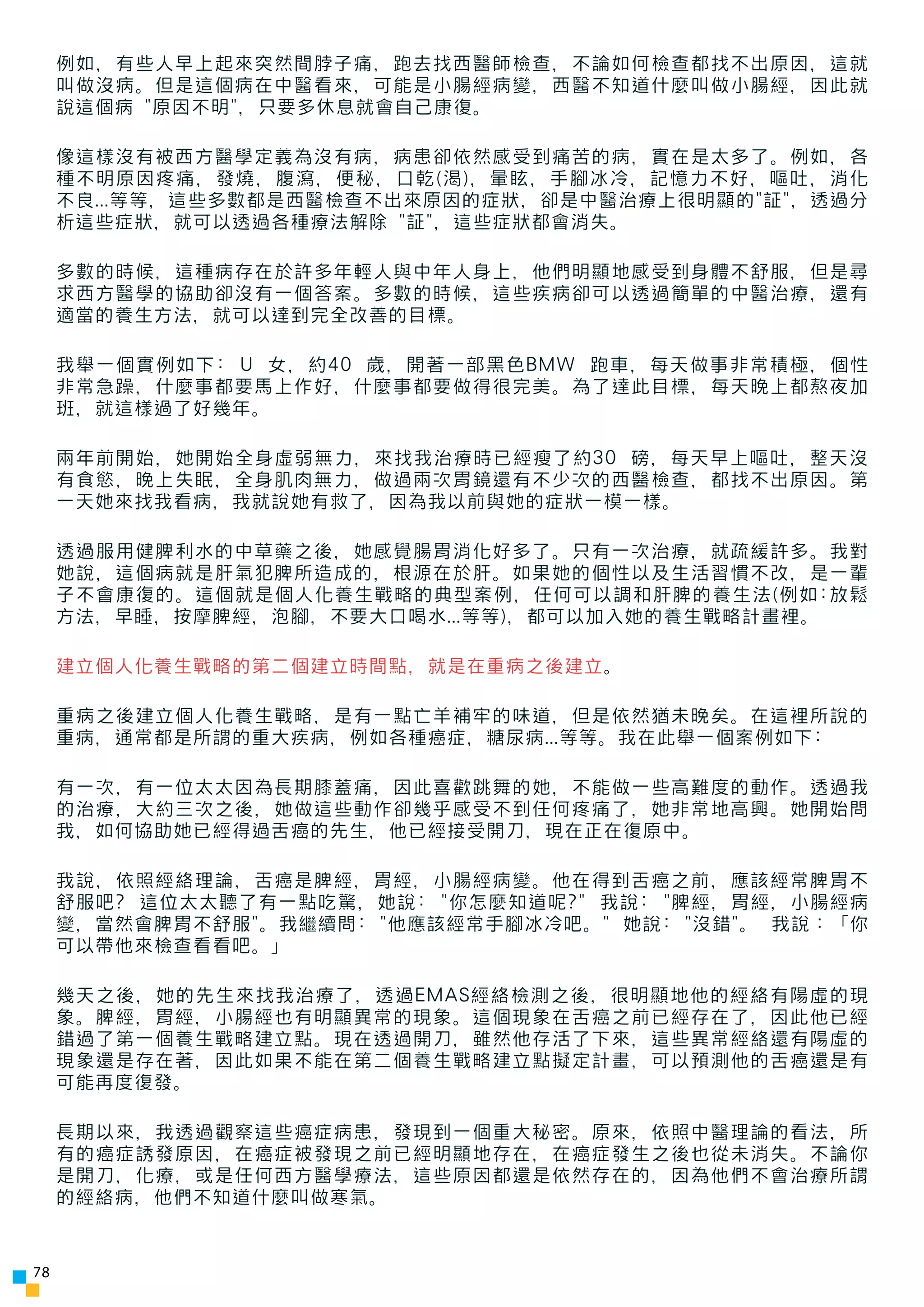 例如，有些人早上起來突然間脖子痛，跑去找西醫師檢查，不論如何檢查都找不出原因，這就
     叫做沒病。但是這個病在中醫看來，可能是小腸經病變，西醫不知道什麼叫做小腸經，因此就
     說這個病 "原因不明"，只要多休息就會自己康復。

     像這樣沒有被西方醫學定義為沒有病，病患卻依然感受到痛苦的病，實在是太多了。例如，各
     種不明原因疼痛，發燒，腹瀉，便秘，口乾(渴)，暈眩，手腳冰冷，記憶力不好，嘔吐，消化
     不良...等等，這些多數都是西醫檢查不出來原因的症狀，卻是中醫治療上很明顯的"証"，透過分
     析這些症狀，就可以透過各種療法解除 "証"，這些症狀都會消失。

     多數的時候，這種病存在於許多年輕人與中年人身上，他們明顯地感受到身體不舒服，但是尋
     求西方醫學的協助卻沒有一個答案。多數的時候，這些疾病卻可以透過簡單的中醫治療，還有
     適當的養生方法，就可以達到完全改善的目標。

     我舉一個實例如下: U 女，約40 歲，開著一部黑色BMW 跑車，每天做事非常積極，個性
     非常急躁，什麼事都要馬上作好，什麼事都要做得很完美。為了達此目標，每天晚上都熬夜加
     班，就這樣過了好幾年。

     兩年前開始，她開始全身虛弱無力，來找我治療時已經瘦了約30 磅，每天早上嘔吐，整天沒
     有食慾，晚上失眠，全身肌肉無力，做過兩次胃鏡還有不少次的西醫檢查，都找不出原因。第
     一天她來找我看病，我就說她有救了，因為我以前與她的症狀一模一樣。

     透過服用健脾利水的中草藥之後，她感覺腸胃消化好多了。只有一次治療，就疏緩許多。我對
     她說，這個病就是肝氣犯脾所造成的，根源在於肝。如果她的個性以及生活習慣不改，是一輩
     子不會康復的。這個就是個人化養生戰略的典型案例，任何可以調和肝脾的養生法(例如:放鬆
     方法，早睡，按摩脾經，泡腳，不要大口喝水...等等)，都可以加入她的養生戰略計畫裡。

     建立個人化養生戰略的第二個建立時間點，就是在重病之後建立。

     重病之後建立個人化養生戰略，是有一點亡羊補牢的味道，但是依然猶未晚矣。在這裡所說的
     重病，通常都是所謂的重大疾病，例如各種癌症，糖尿病...等等。我在此舉一個案例如下:

     有一次，有一位太太因為長期膝蓋痛，因此喜歡跳舞的她，不能做一些高難度的動作。透過我
     的治療，大約三次之後，她做這些動作卻幾乎感受不到任何疼痛了，她非常地高興。她開始問
     我，如何協助她已經得過舌癌的先生，他已經接受開刀，現在正在復原中。

     我說，依照經絡理論，舌癌是脾經，胃經，小腸經病變。他在得到舌癌之前，應該經常脾胃不
     舒服吧? 這位太太聽了有一點吃驚，她說: "你怎麼知道呢?" 我說: "脾經，胃經，小腸經病
     變，當然會脾胃不舒服"。我繼續問: "他應該經常手腳冰冷吧。" 她說: "沒錯"。 我說：「你
     可以帶他來檢查看看吧。」

     幾天之後，她的先生來找我治療了，透過EMAS經絡檢測之後，很明顯地他的經絡有陽虛的現
     象。脾經，胃經，小腸經也有明顯異常的現象。這個現象在舌癌之前已經存在了，因此他已經
     錯過了第一個養生戰略建立點。現在透過開刀，雖然他存活了下來，這些異常經絡還有陽虛的
     現象還是存在著，因此如果不能在第二個養生戰略建立點擬定計畫，可以預測他的舌癌還是有
     可能再度復發。

     長期以來，我透過觀察這些癌症病患，發現到一個重大秘密。原來，依照中醫理論的看法，所
     有的癌症誘發原因，在癌症被發現之前已經明顯地存在，在癌症發生之後也從未消失。不論你
     是開刀，化療，或是任何西方醫學療法，這些原因都還是依然存在的，因為他們不會治療所謂
     的經絡病，他們不知道什麼叫做寒氣。



78
 