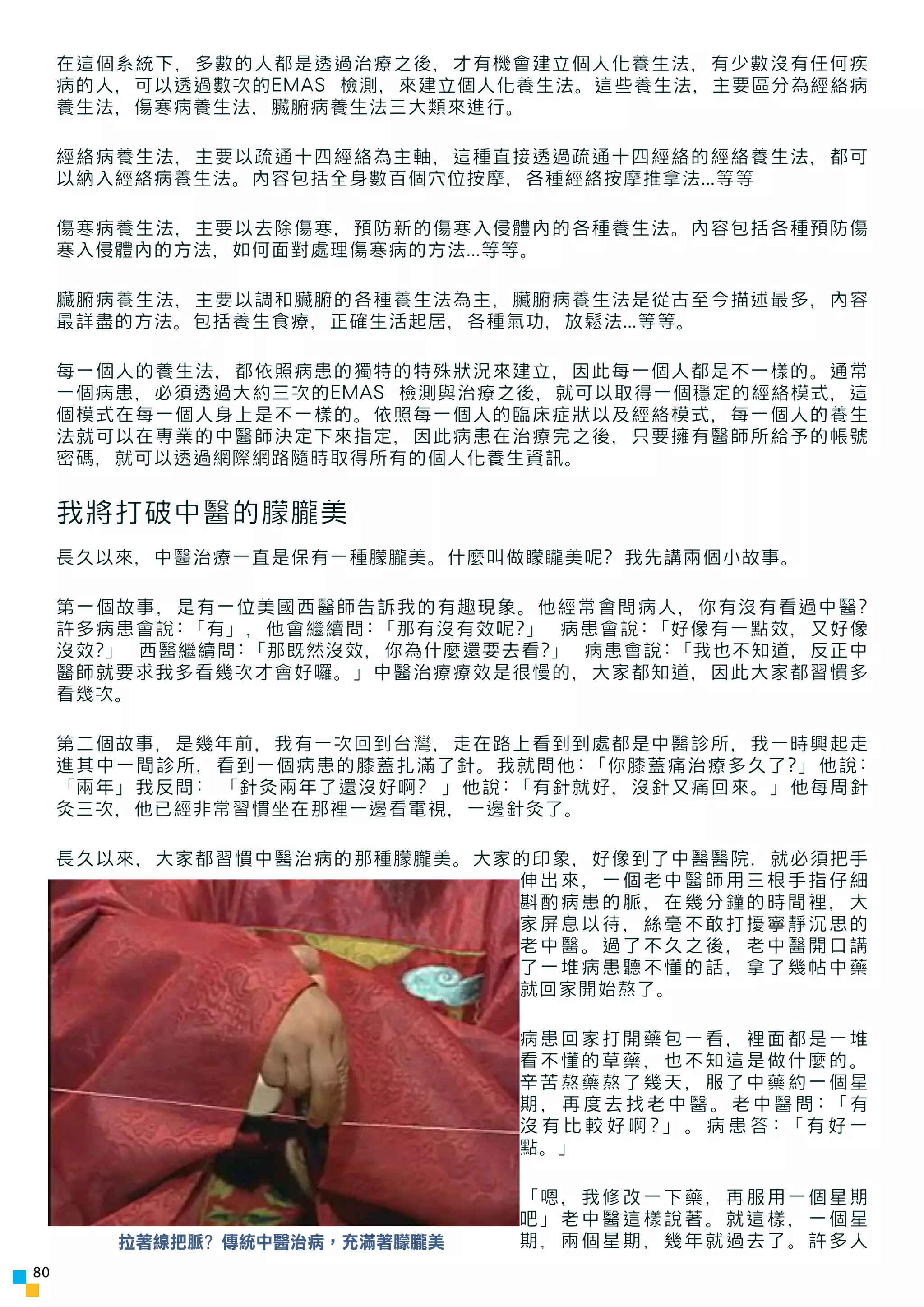 在這個系統下，多數的人都是透過治療之後，才有機會建立個人化養生法，有少數沒有任何疾
     病的人，可以透過數次的EMAS 檢測，來建立個人化養生法。這些養生法，主要區分為經絡病
     養生法，傷寒病養生法，臟腑病養生法三大類來進行。

     經絡病養生法，主要以疏通十四經絡為主軸，這種直接透過疏通十四經絡的經絡養生法，都可
     以納入經絡病養生法。內容包括全身數百個穴位按摩，各種經絡按摩推拿法...等等

     傷寒病養生法，主要以去除傷寒，預防新的傷寒入侵體內的各種養生法。內容包括各種預防傷
     寒入侵體內的方法，如何面對處理傷寒病的方法...等等。

     臟腑病養生法，主要以調和臟腑的各種養生法為主，臟腑病養生法是從古至今描述最多，內容
     最詳盡的方法。包括養生食療，正確生活起居，各種氣功，放鬆法...等等。

     每一個人的養生法，都依照病患的獨特的特殊狀況來建立，因此每一個人都是不一樣的。通常
     一個病患，必須透過大約三次的EMAS 檢測與治療之後，就可以取得一個穩定的經絡模式，這
     個模式在每一個人身上是不一樣的。依照每一個人的臨床症狀以及經絡模式，每一個人的養生
     法就可以在專業的中醫師決定下來指定，因此病患在治療完之後，只要擁有醫師所給予的帳號
     密碼，就可以透過網際網路隨時取得所有的個人化養生資訊。


     我將打破中醫的朦朧美
     長久以來，中醫治療一直是保有一種朦朧美。什麼叫做矇矓美呢? 我先講兩個小故事。

     第一個故事，是有一位美國西醫師告訴我的有趣現象。他經常會問病人，你有沒有看過中醫?
     許多病患會說:「有」，他會繼續問:「那有沒有效呢?」 病患會說:「好像有一點效，又好像
     沒效?」 西醫繼續問:「那既然沒效，你為什麼還要去看?」 病患會說:「我也不知道，反正中
     醫師就要求我多看幾次才會好囉。」中醫治療療效是很慢的，大家都知道，因此大家都習慣多
     看幾次。

     第二個故事，是幾年前，我有一次回到台灣，走在路上看到到處都是中醫診所，我一時興起走
     進其中一間診所，看到一個病患的膝蓋扎滿了針。我就問他:「你膝蓋痛治療多久了?」他說:
     「兩年」我反問: 「針灸兩年了還沒好啊? 」他說:「有針就好，沒針又痛回來。」他每周針
     灸三次，他已經非常習慣坐在那裡一邊看電視，一邊針灸了。

     長久以來，大家都習慣中醫治病的那種朦朧美。大家的印象，好像到了中醫醫院，就必須把手
                            伸出來，一個老中醫師用三根手指仔細
                            斟酌病患的脈，在幾分鐘的時間裡，大
                            家屏息以待，絲毫不敢打擾寧靜沉思的
                            老中醫。過了不久之後，老中醫開口講
                            了一堆病患聽不懂的話，拿了幾帖中藥
                            就回家開始熬了。

                               病患回家打開藥包一看，裡面都是一堆
                               看不懂的草藥，也不知這是做什麼的。
                               辛苦熬藥熬了幾天，服了中藥約一個星
                               期，再度去找老中醫。老中醫問:「有
                               沒有比較好啊?」。病患答:「有好一
                               點。」

                               「嗯，我修改一下藥，再服用一個星期
                               吧」老中醫這樣說著。就這樣，一個星
        拉著線把脈? 傳統中醫治病，充滿著朦朧美   期，兩個星期，幾年就過去了。許多人
80
 