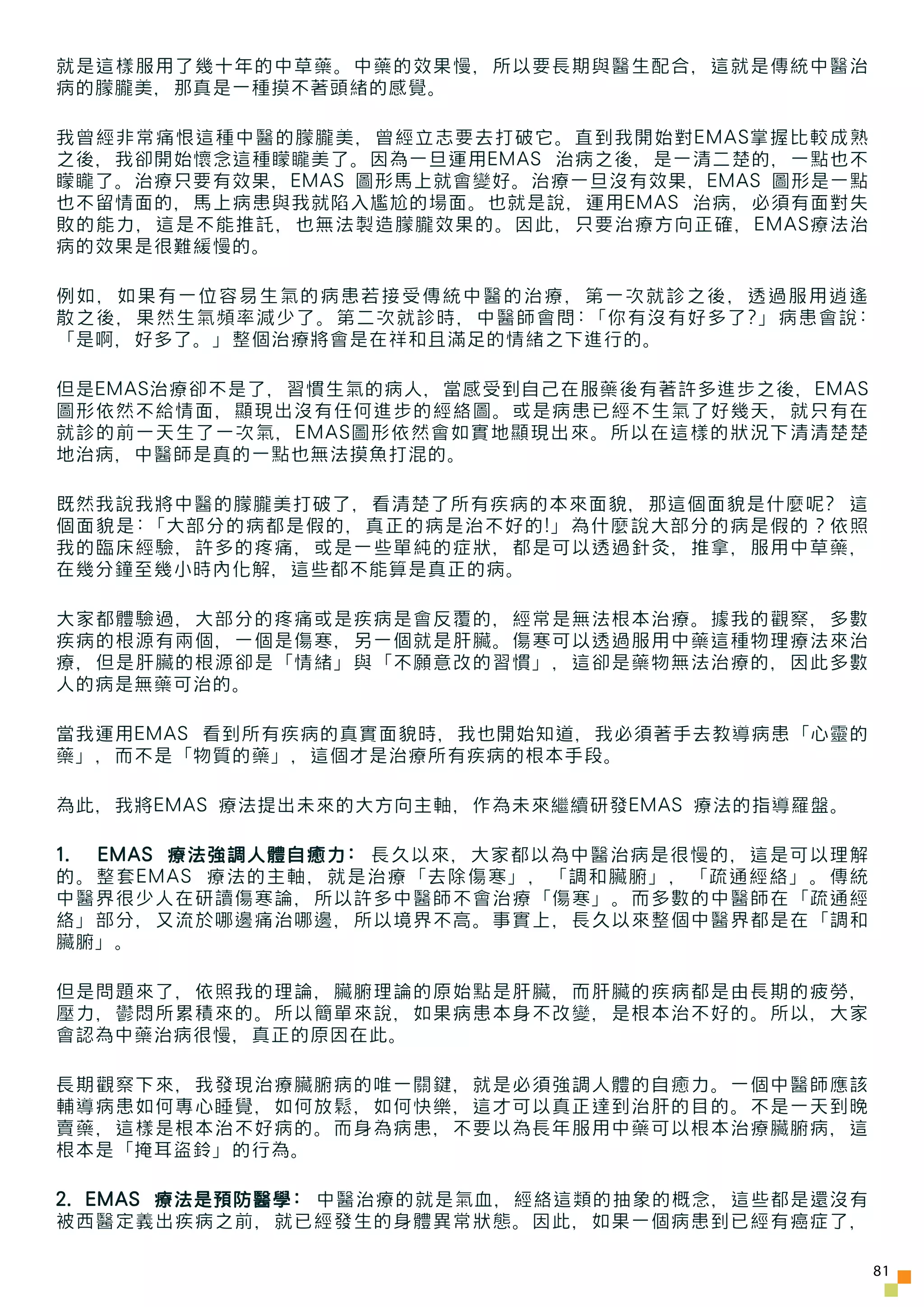 就是這樣服用了幾十年的中草藥。中藥的效果慢，所以要長期與醫生配合，這就是傳統中醫治
病的朦朧美，那真是一種摸不著頭緒的感覺。

我曾經非常痛恨這種中醫的朦朧美，曾經立志要去打破它。直到我開始對EMAS掌握比較成熟
之後，我卻開始懷念這種矇矓美了。因為一旦運用EMAS 治病之後，是一清二楚的，一點也不
矇矓了。治療只要有效果，EMAS 圖形馬上就會變好。治療一旦沒有效果，EMAS 圖形是一點
也不留情面的，馬上病患與我就陷入尷尬的場面。也就是說，運用EMAS 治病，必須有面對失
敗的能力，這是不能推託，也無法製造朦朧效果的。因此，只要治療方向正確，EMAS療法治
病的效果是很難緩慢的。

例如，如果有一位容易生氣的病患若接受傳統中醫的治療，第一次就診之後，透過服用逍遙
散之後，果然生氣頻率減少了。第二次就診時，中醫師會問:「你有沒有好多了?」病患會說:
「是啊，好多了。」整個治療將會是在祥和且滿足的情緒之下進行的。

但是EMAS治療卻不是了，習慣生氣的病人，當感受到自己在服藥後有著許多進步之後，EMAS
圖形依然不給情面，顯現出沒有任何進步的經絡圖。或是病患已經不生氣了好幾天，就只有在
就診的前一天生了一次氣，EMAS圖形依然會如實地顯現出來。所以在這樣的狀況下清清楚楚
地治病，中醫師是真的一點也無法摸魚打混的。

既然我說我將中醫的朦朧美打破了，看清楚了所有疾病的本來面貌，那這個面貌是什麼呢? 這
個面貌是:「大部分的病都是假的，真正的病是治不好的!」為什麼說大部分的病是假的？依照
我的臨床經驗，許多的疼痛，或是一些單純的症狀，都是可以透過針灸，推拿，服用中草藥，
在幾分鐘至幾小時內化解，這些都不能算是真正的病。

大家都體驗過，大部分的疼痛或是疾病是會反覆的，經常是無法根本治療。據我的觀察，多數
疾病的根源有兩個，一個是傷寒，另一個就是肝臟。傷寒可以透過服用中藥這種物理療法來治
療，但是肝臟的根源卻是「情緒」與「不願意改的習慣」，這卻是藥物無法治療的，因此多數
人的病是無藥可治的。

當我運用EMAS 看到所有疾病的真實面貌時，我也開始知道，我必須著手去教導病患「心靈的
藥」，而不是「物質的藥」，這個才是治療所有疾病的根本手段。

為此，我將EMAS 療法提出未來的大方向主軸，作為未來繼續研發EMAS 療法的指導羅盤。

1. EMAS 療法強調人體自癒力: 長久以來，大家都以為中醫治病是很慢的，這是可以理解
的。整套EMAS 療法的主軸，就是治療「去除傷寒」，「調和臟腑」，「疏通經絡」。傳統
中醫界很少人在研讀傷寒論，所以許多中醫師不會治療「傷寒」。而多數的中醫師在「疏通經
絡」部分，又流於哪邊痛治哪邊，所以境界不高。事實上，長久以來整個中醫界都是在「調和
臟腑」。

但是問題來了，依照我的理論，臟腑理論的原始點是肝臟，而肝臟的疾病都是由長期的疲勞，
壓力，鬱悶所累積來的。所以簡單來說，如果病患本身不改變，是根本治不好的。所以，大家
會認為中藥治病很慢，真正的原因在此。

長期觀察下來，我發現治療臟腑病的唯一關鍵，就是必須強調人體的自癒力。一個中醫師應該
輔導病患如何專心睡覺，如何放鬆，如何快樂，這才可以真正達到治肝的目的。不是一天到晚
賣藥，這樣是根本治不好病的。而身為病患，不要以為長年服用中藥可以根本治療臟腑病，這
根本是「掩耳盜鈴」的行為。

2. EMAS 療法是預防醫學: 中醫治療的就是氣血，經絡這類的抽象的概念，這些都是還沒有
被西醫定義出疾病之前，就已經發生的身體異常狀態。因此，如果一個病患到已經有癌症了，

                                                81
 