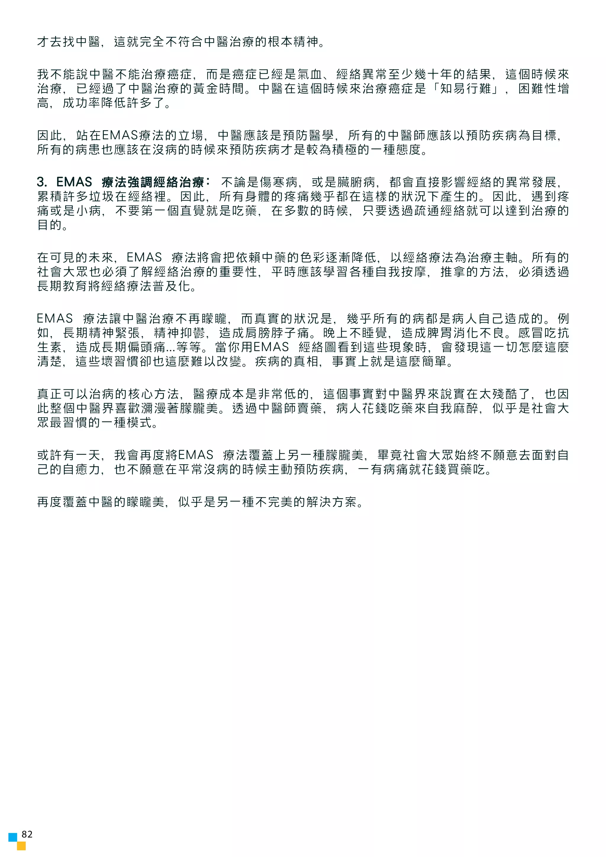 才去找中醫，這就完全不符合中醫治療的根本精神。

     我不能說中醫不能治療癌症，而是癌症已經是氣血、經絡異常至少幾十年的結果，這個時候來
     治療，已經過了中醫治療的黃金時間。中醫在這個時候來治療癌症是「知易行難」，困難性增
     高，成功率降低許多了。

     因此，站在EMAS療法的立場，中醫應該是預防醫學，所有的中醫師應該以預防疾病為目標，
     所有的病患也應該在沒病的時候來預防疾病才是較為積極的一種態度。

     3. EMAS 療法強調經絡治療: 不論是傷寒病，或是臟腑病，都會直接影響經絡的異常發展，
     累積許多垃圾在經絡裡。因此，所有身體的疼痛幾乎都在這樣的狀況下產生的。因此，遇到疼
     痛或是小病，不要第一個直覺就是吃藥，在多數的時候，只要透過疏通經絡就可以達到治療的
     目的。

     在可見的未來，EMAS 療法將會把依賴中藥的色彩逐漸降低，以經絡療法為治療主軸。所有的
     社會大眾也必須了解經絡治療的重要性，平時應該學習各種自我按摩，推拿的方法，必須透過
     長期教育將經絡療法普及化。

     EMAS 療法讓中醫治療不再矇矓，而真實的狀況是，幾乎所有的病都是病人自己造成的。例
     如，長期精神緊張，精神抑鬱，造成肩膀脖子痛。晚上不睡覺，造成脾胃消化不良。感冒吃抗
     生素，造成長期偏頭痛...等等。當你用EMAS 經絡圖看到這些現象時，會發現這一切怎麼這麼
     清楚，這些壞習慣卻也這麼難以改變。疾病的真相，事實上就是這麼簡單。

     真正可以治病的核心方法，醫療成本是非常低的，這個事實對中醫界來說實在太殘酷了，也因
     此整個中醫界喜歡瀰漫著朦朧美。透過中醫師賣藥，病人花錢吃藥來自我麻醉，似乎是社會大
     眾最習慣的一種模式。

     或許有一天，我會再度將EMAS 療法覆蓋上另一種朦朧美，畢竟社會大眾始終不願意去面對自
     己的自癒力，也不願意在平常沒病的時候主動預防疾病，一有病痛就花錢買藥吃。

     再度覆蓋中醫的矇矓美，似乎是另一種不完美的解決方案。




82
 