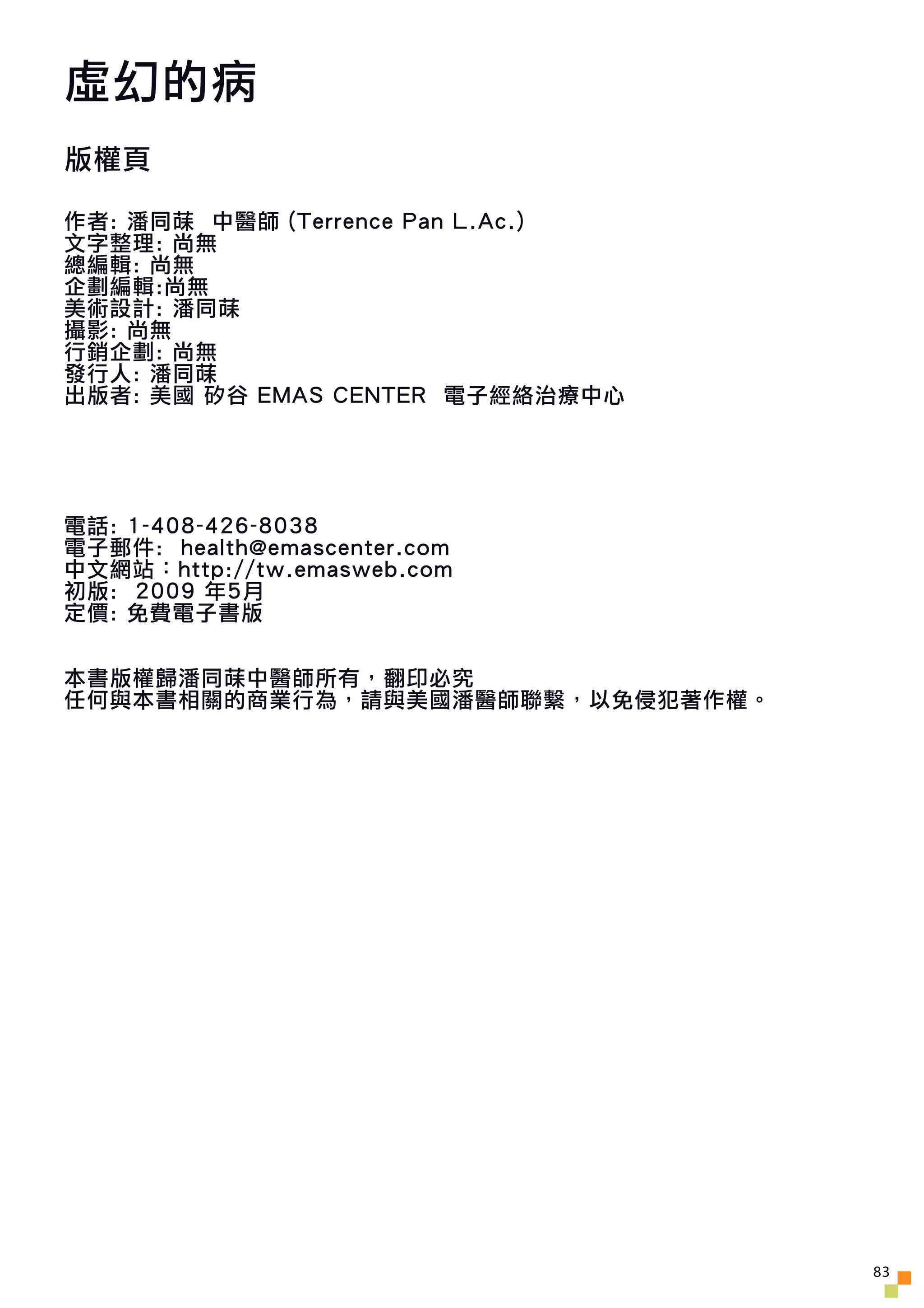 虛幻的病
版權頁

作者: 潘同菋 中醫師 (Terrence Pan L.Ac.)
文字整理: 尚無
總編輯: 尚無
企劃編輯:尚無
美術設計: 潘同菋
攝影: 尚無
行銷企劃: 尚無
發行人: 潘同菋
出版者: 美國 矽谷 EMAS CENTER 電子經絡治療中心




電話: 1-408-426-8038
電子郵件: health@emascenter.com
中文網站：http://tw.emasweb.com
初版: 2009 年5月
定價: 免費電子書版


本書版權歸潘同菋中醫師所有，翻印必究
任何與本書相關的商業行為，請與美國潘醫師聯繫，以免侵犯著作權。




                                   83
 