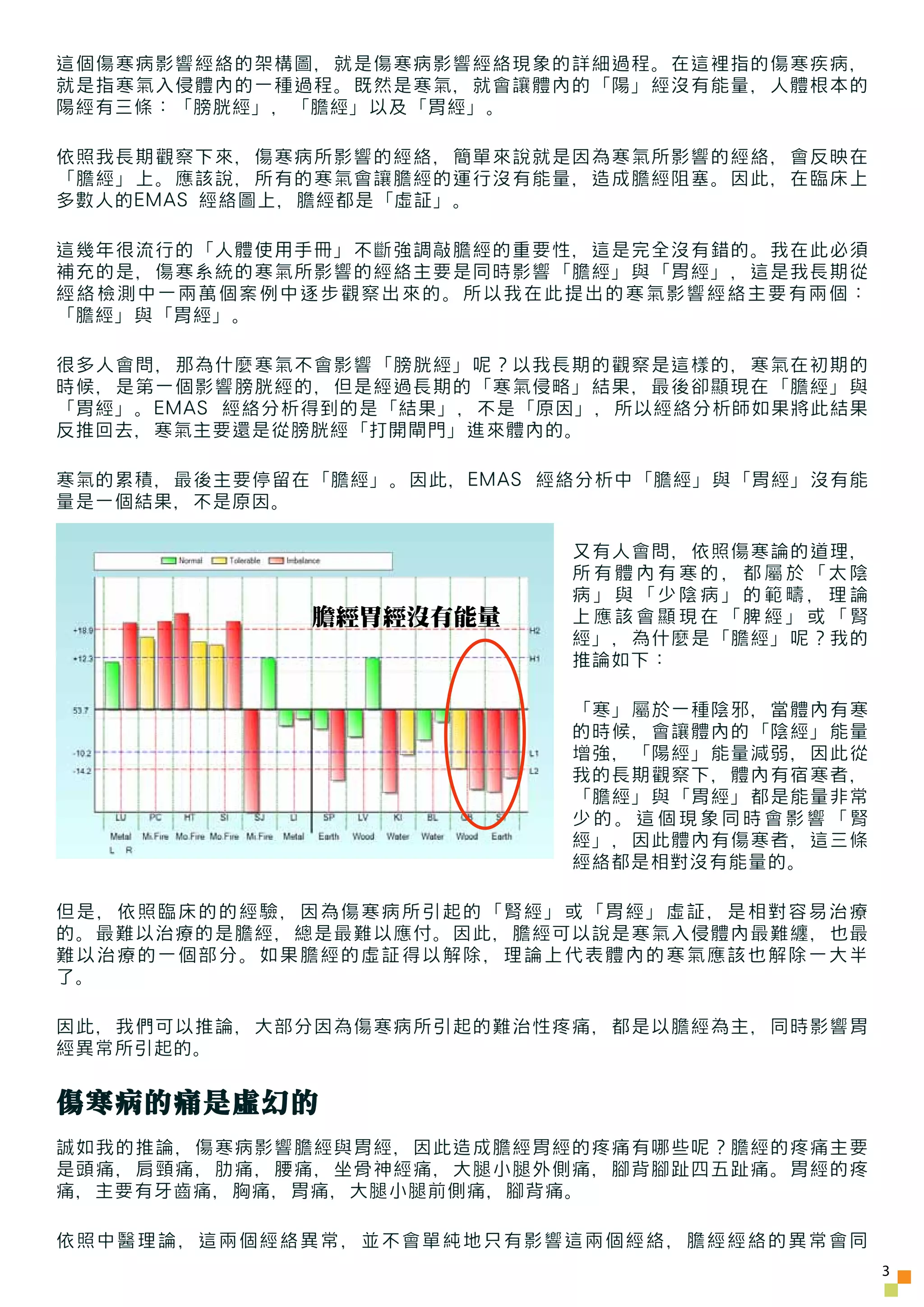 這個傷寒病影響經絡的架構圖，就是傷寒病影響經絡現象的詳細過程。在這裡指的傷寒疾病，
就是指寒氣入侵體內的一種過程。既然是寒氣，就會讓體內的「陽」經沒有能量，人體根本的
陽經有三條：「膀胱經」，「膽經」以及「胃經」。

依照我長期觀察下來，傷寒病所影響的經絡，簡單來說就是因為寒氣所影響的經絡，會反映在
「膽經」上。應該說，所有的寒氣會讓膽經的運行沒有能量，造成膽經阻塞。因此，在臨床上
多數人的EMAS 經絡圖上，膽經都是「虛証」。

這幾年很流行的「人體使用手冊」不斷強調敲膽經的重要性，這是完全沒有錯的。我在此必須
補充的是，傷寒系統的寒氣所影響的經絡主要是同時影響「膽經」與「胃經」，這是我長期從
經絡檢測中一兩萬個案例中逐步觀察出來的。所以我在此提出的寒氣影響經絡主要有兩個：
「膽經」與「胃經」。

很多人會問，那為什麼寒氣不會影響「膀胱經」呢？以我長期的觀察是這樣的，寒氣在初期的
時候，是第一個影響膀胱經的，但是經過長期的「寒氣侵略」結果，最後卻顯現在「膽經」與
「胃經」。EMAS 經絡分析得到的是「結果」，不是「原因」，所以經絡分析師如果將此結果
反推回去，寒氣主要還是從膀胱經「打開閘門」進來體內的。

寒氣的累積，最後主要停留在「膽經」。因此，EMAS 經絡分析中「膽經」與「胃經」沒有能
量是一個結果，不是原因。

                           又有人會問，依照傷寒論的道理，
                           所有體內有寒的，都屬於「太陰
                           病」與「少陰病」的範疇，理論
             膽經胃經沒有能量      上應該會顯現在「脾經」或「腎
                           經」，為什麼是「膽經」呢？我的
                           推論如下：

                           「寒」屬於一種陰邪，當體內有寒
                           的時候，會讓體內的「陰經」能量
                           增強，「陽經」能量減弱，因此從
                           我的長期觀察下，體內有宿寒者，
                           「膽經」與「胃經」都是能量非常
                           少的。這個現象同時會影響「腎
                           經」，因此體內有傷寒者，這三條
                           經絡都是相對沒有能量的。

但是，依照臨床的的經驗，因為傷寒病所引起的「腎經」或「胃經」虛証，是相對容易治療
的。最難以治療的是膽經，總是最難以應付。因此，膽經可以說是寒氣入侵體內最難纏，也最
難以治療的一個部分。如果膽經的虛証得以解除，理論上代表體內的寒氣應該也解除一大半
了。

因此，我們可以推論，大部分因為傷寒病所引起的難治性疼痛，都是以膽經為主，同時影響胃
經異常所引起的。


傷寒病的痛是虛幻的
誠如我的推論，傷寒病影響膽經與胃經，因此造成膽經胃經的疼痛有哪些呢？膽經的疼痛主要
是頭痛，肩頸痛，肋痛，腰痛，坐骨神經痛，大腿小腿外側痛，腳背腳趾四五趾痛。胃經的疼
痛，主要有牙齒痛，胸痛，胃痛，大腿小腿前側痛，腳背痛。

依照中醫理論，這兩個經絡異常，並不會單純地只有影響這兩個經絡，膽經經絡的異常會同
                                              3
 
