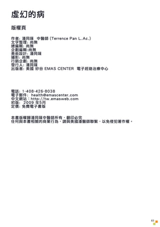 虛幻的病
版權頁

作者: 潘同菋 中醫師 (Terrence Pan L.Ac.)
文字整理: 尚無
總編輯: 尚無
企劃編輯:尚無
美術設計: 潘同菋
攝影: 尚無
行銷企劃: 尚無
發行人: 潘同菋
出版者: 美國 矽谷 EMAS CEN...