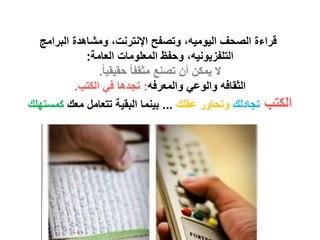 ‫قراءة الصحف الٌومٌه، وتصفح اإلنترنت، ومشاهدة البرامج‬
             ‫التلفزٌونٌه، وحفظ المعلومات العامة:‬
                ‫ال ٌمكن أن تصنع مثقفا ً حقٌقٌا ً.‬
          ‫الثقافه والوعً والمعرفه: تجدها فً الكتب.‬
‫الكتب تجادلك وتحاور عقلك ... بٌنما البقٌة تتعامل معك كمستهلك‬
 