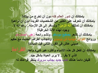 ‫بإمكانك أن تدور العالم كله دون أن تخرج من بٌتك!‬
‫بإمكانك أن تتعرف على الكثٌر من الشخصٌات الفرٌدة دون أن تراهم!‬
  ‫بإمكانك أن تمتلك آلة الزمن” وتسافر إلى كل األزمنة.. رغم أنه ال‬
                       ‫وجود لهذه اآللة الخرافٌة!‬
                         ‫ّ‬
   ‫بإمكانك أن تشعر بصقٌع موسكو، وتشم رابحة زهور أمستردام،‬
‫وروابح التوابل الهندٌة فً بومباي، وتتجاذب أطراف الحدٌث مع حكٌم‬
               ‫صٌنً عاش فً القرن الثانً قبل المٌالد!‬
‫بإمكانك أن تفعل كل هذه األشٌاء وأكثر، عبر شًء واحد: القراءة.‬
             ‫الذي ال ٌقرأ.. ال ٌرى الحٌاة بشكل جٌد.‬
               ‫ّ‬
   ‫فلٌكن دابما ً هنالك كتاب جدٌد بجانب سرٌرك ٌنتظر قراءتك له‬
 