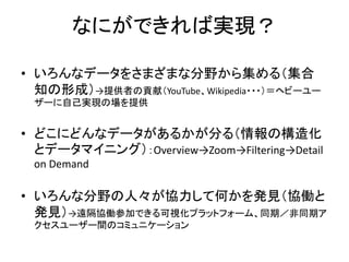 なにができれば実現？

• いろんなデータをさまざまな分野から集める（集合
  知の形成）→提供者の貢献（YouTube、Wikipedia・・・）＝ヘビーユー
 ザーに自己実現の場を提供


• どこにどんなデータがあるかが分る（情報の構造化
  とデータマイニング）：Overview→Zoom→Filtering→Detail
 on Demand

• いろんな分野の人々が協力して何かを発見（協働と
  発見）→遠隔協働参加できる可視化プラットフォーム、同期／非同期ア
 クセスユーザー間のコミュニケーション
 