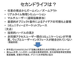 セカンドライフは？
• 任意の視点からズームイン／ズームアウト
• リアルタイム物理シミュレーション
• マルチユーザー（遠隔協働参加）
• 直感的オブジェクト製作によるアイデアの可視化と蓄積
• コミュニティーとマーケットプレース
（欠点）
• 技術的ハードルの高さ
• 非同期アクセスユーザー間のコミュニケーションが不得
  意。ウェブとユーザーインタフェースが統合されていない
  （渡邉英徳）


• 昨年度よりJAMSTEC/DrCで「協働と発見のための可視化」のテストベッド
• 英Open大学、シンガポールの国立教育研究所、京大高等教育研究開発
  推進機構、首都大学東京、デジハリ大学院等と協力
 