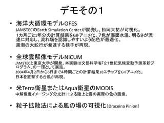 デモその１
• 海洋大循環モデルOFES
 JAMSTECのEarth Simulation Centerが開発し、松岡大祐が可視化。
 １カ月ごと1年分の計算結果をGIFアニメ化。７色が海面水温、明るさが流
 速に対応し、流れ場を認識しやすいよう配色が最適化。
 黒潮の大蛇行が発達する様子が再現。

• 全球雲解像モデルNICUM
 JAMSTECと東京大学が開発。本実験は文部科学省「２１世紀気候変動予測革新プ
  ログラム」の一環として実施。
 2004年4月2日から6日まで４時間ごとの計算結果18ステップをGIFアニメ化。
 日本を直撃する台風が再現。

• 米Terra衛星またはAqua衛星のMODIS
 中解像度イメージング分光計 による陸上と雲の実際の色の画像。

• 粒子拡散法による風の場の可視化（Draceina Pinion）
 