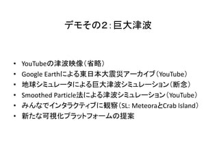 デモその２：巨大津波


•   YouTubeの津波映像（省略）
•   Google Earthによる東日本大震災アーカイブ（YouTube）
•   地球シミュレータによる巨大津波シミュレーション（断念）
•   Smoothed Particle法による津波シミュレーション（YouTube）
•   みんなでインタラクティブに観察（SL: MeteoraとCrab Island）
•   新たな可視化プラットフォームの提案
 