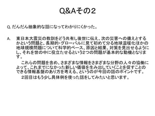 Q&Aその２
Q. だんだん抽象的な話になってわかりにくかった。

A.   東日本大震災の教訓をどう共有し後世に伝え、次の災害への備えとする
     かという問題と、長期的・グローバルに見て初めて分る地球温暖化ほかの
     地球規模問題について科学的ベース、原因と結果、対策を見出せるように
     し、それを世の中に役立たせるという２つの問題が基本的な動機となりま
     す。
       これらの問題を含め、さまざまな情報をさまざまな分野の人々の協働に
     よって、これまでになかった新しい価値を生み出していくことを促すことの
     できる情報基盤のあり方を考える、というのが今回の話のポイントです。
       ２回目はもう少し具体例を使った話をしてみたいと思います。
 