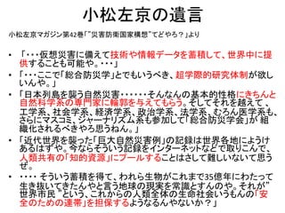 小松左京の遺言
小松左京マガジン第42巻「”災害防衛国家構想”てどやろ？」より

•   「・・・仮想災害に備えて技術や情報データを蓄積して、世界中に提
    供することも可能や。・・・」
•   「・・・ここで「総合防災学」とでもいうべき、超学際的研究体制が欲し
    いんや。」
•   「日本列島を襲う自然災害・・・・・・そんなんの基本的性格にきちんと
    自然科学系の専門家に輪郭を与えてもらう。そしてそれを越えて 、
    工学系、社会学系、経済学系、政治学系、法学系、むろん医学系も、
    さらにマスコミ、ジャーナリズム系も参加して「総合防災学会」が 組
    織化されるべきやろ思うねん。」
•   「近代世界を襲った「巨大自然災害例」の記録は世界各地にようけ
    あるはずや。今ならそういう記録をインターネットなどで取りこんで、
    人類共有の「知的資源」にプールすることはさして難しいないて思う
    ぜ。
•   ・・・・ そういう蓄積を得て、われら生物がこれまで35億年にわたって
    生き抜いてきたんやと言う地球の現実を常識とすんのや。それが”
    世界市民 ”という、これからの人類全体の生命社会いうもんの「安
    全のための連帯」を担保するようなるんやないか？」
 