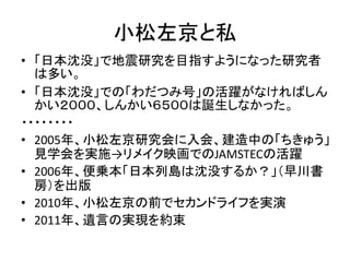 小松左京と私
• 「日本沈没」で地震研究を目指すようになった研究者
  は多い。
• 「日本沈没」での「わだつみ号」の活躍がなければしん
  かい２０００、しんかい６５００は誕生しなかった。
・・・・・・・・
• 2005年、小松左京研究会に入会、建造中の「ちきゅう」
  見学会を実施→リメイク映画でのJAMSTECの活躍
• 2006年、便乗本「日本列島は沈没するか？」（早川書
  房）を出版
• 2010年、小松左京の前でセカンドライフを実演
• 2011年、遺言の実現を約束
 