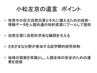 小松左京の遺言 ポイント
• 世界中の巨大自然災害とそれに備えるための技術・
  情報データを人類共通の知的資源にプールして提供

• 自然災害に自然科学系な輪郭を与える

• さまざまな分野が参加する超学際的研究体制

• 地球の現実を常識とし、人類全体の安全のための連
  帯を担保
 