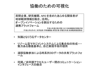 協働のための可視化

民間企業、研究機関、NPO を含めたあらゆる関係者が
地球観測情報を融合、活用し
オープンイノベーションを創出するための
連携プラットフォーム
                     平成23年度の我が国における地球観測の実施方針
   （平成22年8月4日、科学技術・学術審議会 研究計画・評価分科会 地球観測推進部会）



• 知識となりうるデータセンター

• リゾーム型マネジメントシステムによる集合知の形成・・・
  魅力ある価値基準と、自己実現手段の提供

• 遠隔協働参加による時系列３Ｄデータの共有プラットフォ
  ーム

• 同期／非同期アクセスユーザー間のコミュニケーション・
  インタフェースの統合
 