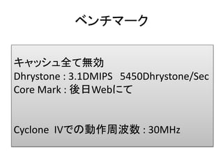 ベンチマーク


キャッシュ全て無効
Dhrystone : 3.1DMIPS 5450Dhrystone/Sec
Core Mark : 後日Webにて


Cyclone IVでの動作周波数 : 30MHz
 