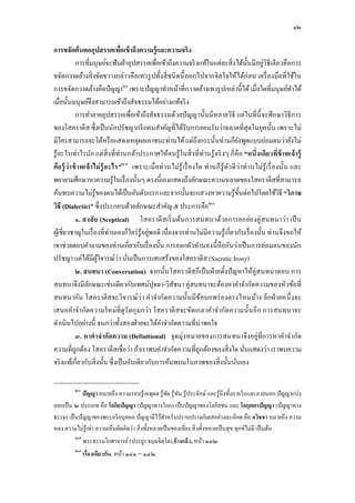 ๑๒

การขจัดต้นตออุปสรรคเพือเข้ าถึงความรู้และความจริง
            การทีมนุษย์จะฟันฝ่ าอุปสรรคเพือเข้าถึงความจริ งแท้ในแต่ละสิ งได้นนมีอยู่วิธีเดียวคือการ
                                                                                              ั
ขจัดกวาดล้างสิ งขัดขวางกล่าวคือเทวรู ปทังสี ชนิ ดนี ออกไปจากจิตใจให้ได้ก่อน เครื องมือทีใช้ใน
การขจัดกวาดล้างคือปัญญา๒๖ เพราะปัญญาทําหน้าทีกวาดล้างเทวรู ปเหล่านี ได้ เมือใดทีมนุษย์ทาได้                      ํ
เมือนันมนุษย์จึงสามารถเข้าถึงสัจธรรมได้อย่างแท้จริ ง
            การทําลายอุปสรรคเพือเข้าถึงสัจธรรมด้วยปั ญญานันมีหลายวิธี แต่ในทีนี จะศึกษาวิธีการ
ของโสคราตีส ซึงเป็ นนักปรัชญากรี กคนสําคัญทีได้รับการยอมรับว่าฉลาดทีสุดในยุคนัน เพราะไม่
มีใครสามารถจะโต้หรื อแสดงเหตุผลเอาชนะท่านได้ แต่ถึงกระนันท่านก็ยงพูดแบบถ่อมตนว่ายังไม่  ั
รู้อะไรเท่าไรนัก แต่สิงทีท่านกล้าประกาศให้คนรู้ในสิ งทีท่านรู้จริ งๆ ก็คือ “หนึงเดียวทีข้ าพเจ้ ารู้
คือ รู้ ว่าข้ าพเจ้ าไม่ ร้ ู อ ะไร”๒๗ เพราะเมือท่ านไม่รู้ เรื องใด ท่ านก็ รู้ ตว ดี ว่ าท่ านไม่รู้ เรื องนัน และ
                                                                                  ั
พยายามศึกษาหาความรู้ในเรื องนันๆ ตรงนี เองแสดงถึงลักษณะความฉลาดของโสคราตีสทีสามารถ
ค้นพบความไม่รู้ของตนได้เป็ นอันดับแรก และจากนันจะแสวงหาความรู้ขนต่อไปโดยใช้วิธี “วิภาษ    ั
วิธี (Dialectic)” ซึงประกอบด้วยลักษณะสําคัญ ๕ ประการคือ๒๘
            ๑. สงสั ย (Sceptical) โสคราตี สเริ มต้นการสนทนาด้วยการยกย่องคู่ สนทนาว่า เป็ น
ผูเ้ ชียวชาญในเรื องทีท่านเองก็ใคร่ รู้อยูพอดี เนืองจากท่านไม่มีความรู้เกียวกับเรื องนัน ท่านจึงขอให้
                                            ่
เขาช่วยตอบคําถามของท่านเกียวกับเรื องนัน การออกตัวทํานองนี ถือกันว่าเป็ นการถ่อมตนของนัก
ปรัชญา แต่ได้มีผวิจารณ์ว่า นันเป็ นการเสแสร้งของโสคราตีส (Socratic Irony)
                      ู้
            ๒. สนทนา (Conversation) จากนันโสคราตีสก็เป็ นฝ่ ายตังปั ญหาให้คู่สนทนาตอบ การ
สนทนาจึงมีลกษณะเช่นเดียวกับเทศน์ปุจฉา-วิสชนา คู่สนทนาจะต้องหาคําจํากัดความของหัวข้อที
                  ั                                   ั
สนทนากัน โสคราตีสจะวิจารณ์ว่ า คําจํากัดความนันมีข ้อบกพร่ องตรงไหนบ้าง อีกฝ่ ายหนึ งจะ
เสนอคําจํากัดความใหม่ทีดู รัดกุ มกว่า โสคราตี สจะขัดเกลาคําจํากัด ความนันอีก การสนทนาจะ
ดําเนินไปอย่างนี จนกว่าทังสองฝ่ ายจะได้คาจํากัดความทีน่าพอใจ
                                                 ํ
            ๓. หาคําจํากัดความ (Definitional) จุดมุ่งหมายของการสนทนาจึงอยู่ทีการหาคําจํากัด
ความทีถูกต้อง โสคราตีสเชือว่า ถ้าเราพบคําจํากัดความทีถูกต้องของสิงใด นันแสดงว่า เราพบความ
จริ งแท้เกียวกับสิงนัน ซึงเป็ นอันเดียวกับการค้นพบมโนภาพของสิงนันนันเอง

          ๒๖
             ปัญญา หมายถึง ความรอบรู ้เหตุผล รู ้ชด รู ้ ทน รู ้ประจักษ์ และรู ้ถึงทังภายในและภายนอก ปัญญาแบ่ง
                                                    ั ั
ออกเป็ น ๒ ประเภท คือ โลกิยปัญญา (ปัญญาทางโลก) เป็ นปัญญาของโลกิยชน และ โลกุตตรปัญญา (ปัญญาทาง
ธรรม) เป็ นปัญญาของพระอริ ยบุคคล ปัญญามีไว้สาหรับปราบปรามกิเลสอย่างละเอียด คือ อวิชชา หมายถึง ความ
                                                 ํ
หลง ความไม่รู้เท่า ความเห็นผิดคิดว่า สิ งทังหลายเป็ นของเทียง สิ งทังหลายเป็ นสุ ข ทุกข์ไม่มี เป็ นต้น
          ๒๗
               พระธรรมโกศาจารย์ (ประยูร ธมฺ มจิตฺโต),อ้ างแล้ ว, หน้า ๑๓๒.
          ๒๘
               เรืองเดียวกัน, หน้า ๑๔๑ – ๑๔๒.
 