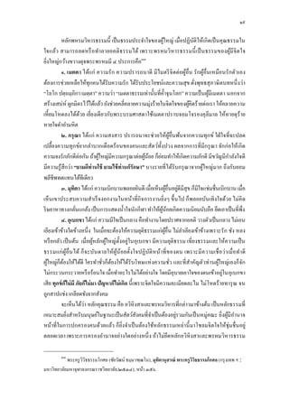 ๑๙

         หลักพหรมวิหารธรรมนี เป็ นธรรมประจําใจของผูใหญ่ เมือปฏิบติให้เกิดเป็ นคุณธรรมใน
                                                                  ้                   ั
ใจแล้ว สามารถลดหรื อทําลายอคติ ธรรมได้ เพราะพรหมวิ หารธรรมนี เป็ นธรรมของผูมีจิ ต ใจ               ้
                                                   ๓๓
ยิงใหญ่กว้างขวางดุจพระพรหมมี ๔ ประการคือ
         ๑. เมตตา ได้แก่ ความรัก ความปรารถนาดี มีไมตรี จิ ตต่อผูอืน รักผูอืนเหมือนรักตัวเอง
                                                                                  ้       ้
ต้องการช่วยเหลือให้ทุกคนได้รับความรัก ได้รับประโยชน์และความสุข ดังพุทธสุ ภาษิตบทหนึ งว่า
“โลโก ปตฺ ถมฺภิกา เมตฺ ตา” ความว่า “เมตตาธรรมเท่านันทีคําจุนโลก” ความเป็ นผูมีเมตตา นอกจาก  ้
สร้างเสน่ห์ ผูกมิตรไว้ได้แล้ว ยังช่วยคลีคลายความมุ่งร้ายในจิตใจของผูคิดร้ายต่อเรา ให้คลายความ
                                                                                    ้
เหียมโหดลงได้ดวย เยียงเดียวกับพระบรมศาสดาใช้เมตตาปราบจอมโจรองคุลีมาล ให้หายดุร้าย
                    ้
หายใจดําอํามหิต
         ๒. กรุ ณา ได้แก่ ความสงสาร ปรารถนาจะช่วยให้ผอืนพ้นจากความทุกข์ ใฝ่ ใจทีจะปลด
                                                                         ู้
เปลืองความทุกข์ยากลําบากเดือดร้อนของคนและสัตว์ทงปวง ผลจากการทีมีกรุ ณา จักก่อให้เกิด
                                                              ั
ความจงรักภักดีต่อกัน ถ้าผูใหญ่มีความกรุ ณาต่อผูนอย ก็ยอมทําให้เกิดความภักดี มีขวัญมีกาลังใจดี
                             ้                       ้ ้    ่                                    ํ
มีความรู้สึกว่า “ยามดีท่านใช้ ยามไข้ ท่านก็รักษา” บางรายทีได้รับกรุ ณาจากผูใหญ่มาก ถึงกับยอม
                                                                                        ้
พลีชีพทดแทนได้ทีเดียว
         ๓. มุทิตา ได้แก่ ความเบิกบานพลอยยินดี เมือเห็นผูอืนอยูดีมีสุข ก็มีใจแช่มชืนเบิกบาน เมือ
                                                                       ้      ่
เห็นเขาประสบความสําเร็ จงอกงามในหน้าทีกิจ การงานยิงๆ ขึ นไป ก็พลอยบันเทิงใจด้วย ไม่คิ ด
ริ ษยาหาทางกลันแกล้ง เป็ นการแสดงนําใจนักกีฬา ทําให้ผนอยเกิดความนิยมนับถือ ยึดเอาเป็ นทีพึง
                                                                ู้ ้
         ๔. อุเบกขา ได้แก่ ความมีใจเป็ นกลาง คือทํางานโดยปราศจากอคติ วางตัวเป็ นกลาง ไม่เอน
เอียงเข้าข้างใดข้างหนึง ในเมือจะต้องให้ความยุติธรรมแก่ผอืน ไม่ลาเอียงเข้าข้างเพราะรัก ชัง หลง
                                                                    ู้          ํ
หรื อกลัว เป็ นต้น เมือผูหลักผูใหญ่ตงอยู่ในอุเบกขา มีความยุติธรรม เทียงธรรมและให้ความเป็ น
                           ้    ้      ั
ธรรมแก่ ผูอืนได้ ก็ จ ะบัน ดาลให้ผูน้อยตังใจปฏิบัติ หน้าที ของตน เพราะมีค วามเชื อว่ าเมือทําดี
               ้                     ้
ผูใหญ่ก็ตองให้ได้ดี ใครทําชัวก็ตองให้ได้รับโทษแห่ งความชัว และทีสําคัญตัวท่านผูใหญ่เองก็จก
   ้       ้                      ้                                                           ้      ั
ไม่กระวนกระวายหรื อร้อนใจ เมือทําอะไรไม่ได้อย่างใจ โดยมีอุบายเอาใจของตนเข้าอยู่ในอุเบกขา
เสีย ทุกข์ กไม่มี ภัยก็ไม่มา ปัญหาก็ไม่เกิด นี เพราะจิตใจมีความละเมียดละไม ไม่โหดร้ายทารุ ณ จน
             ็
ถูกสาปแช่ง เกลียดชังจากสังคม
         จะเห็นได้ว่า หลักคุณธรรม คือ อวิหิงสาและพรหมวิหารทีกล่าวมาข้างต้น เป็ นหลักธรรมที
เหมาะสมยิงสําหรับมนุษย์ในฐานะเป็ นสัตว์สงคมทีจําเป็ นต้องอยูรวมกันเป็ นหมู่คณะ ยิงผูมีอานาจ
                                                 ั                          ่                   ้ ํ
หน้าทีในการปกครองคนด้วยแล้ว ก็ยิงจําเป็ นต้องใช้หลักธรรมเหล่านี มาโชลมจิตใจให้ชุ่มชืนอยู่
ตลอดเวลา เพราะการครองอํานาจอย่างใดอย่างหนึ ง ถ้าไม่ยึดหลักอวิหิงสาและพรหมวิหารธรรม

         ๓๓
           พระครู วิวิธธรรมโกศล (ชัยวัฒน์ ธมฺ มวฑฺฒโน), มุทิตานุสรณ์ พระครูวิวิธธรรมโกศล (กรุ งเทพ ฯ :
มหาวิทยาลัยมหาจุฬาลงกรณราชวิทยาลัย,๒๕๓๔), หน้า ๓๕๖.
 