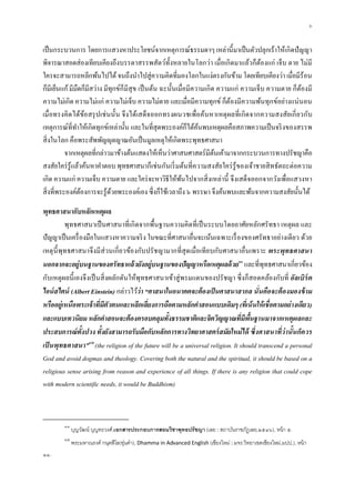 ๖


เป็ นกระบวนการ โดยการแสวงหาประโยชน์จากเหตุการณ์ธรรมดาๆ เหล่านี มาเป็ นตัวปลุกเร้าให้เกิดปั ญญา
พิจารณาสอดส่องเทียบเคียงถึงบรรดาสรรพสัตว์ทงหลายในโลกว่า เมือเกิดมาแล้วก็ตองแก่ เจ็บ ตาย ไม่มี
                                                      ั                               ้
ใครจะสามารถหลีกพ้นไปได้ จนถึงนําไปสู่ความคิดทีมองโลกในแง่ตรงกันข้าม โดยเทียบเคียงว่า เมือมีร้อน
ก็มีเย็นแก้ มีมืดก็มีสว่าง มีทุกข์ก็มีสุข เป็ นต้น ฉะนันเมือมีความเกิด ความแก่ ความเจ็บ ความตาย ก็ตองมี
                                                                                                   ้
ความไม่เกิด ความไม่แก่ ความไม่เจ็บ ความไม่ตาย และเมือมีความทุกข์ ก็ตองมีความพ้นทุกข์อย่างแน่ นอน
                                                                           ้
เมือทรงคิด ได้ขอสรุ ปเช่ นนัน จึงได้เสด็จ ออกทรงผนวชเพือค้นหาเหตุ ผลทีเกิด จากความสงสัย เกี ยวกับ
                   ้
เหตุการณ์ทีทําให้เกิดทุกข์เหล่านัน และในทีสุดพระองค์ก็ได้คนพบเหตุผลคือสภาพความเป็ นจริ งของสรรพ
                                                                ้
สิ งในโลก คือพระสัพพัญ ุตญาณอันเป็ นมูลเหตุให้เกิดพระพุทธศาสนา
         จากเหตุผลทีกล่าวมาข้างต้นแสดงให้เห็นว่าศาสนศาสตร์มีตนเค้ามาจากกระบวนการทางปรัชญาคือ
                                                                      ้
สงสัยใคร่ รู้แล้วค้นหาคําตอบ พุทธศาสนาก็เช่นกันเริ มต้นทีความสงสัยใคร่ รู้ของเจ้าชายสิ ทธัตถะต่อความ
เกิด ความแก่ ความเจ็บ ความตาย และใคร่ จะหาวิธีให้พนไปจากสิ งเหล่านี จึงเสด็จออกจากวังเพือแสวงหา
                                                          ้
สิ งทีพระองค์ตองการจะรู้ดวยพระองค์เอง ซึงก็ใช้เวลาถึง ๖ พรรษา จึงค้นพบและพ้นจากความสงสัยนันได้
                 ้            ้

พุทธศาสนากับหลักเหตุผล
         พุทธศาสนาเป็ นศาสนาทีเกิดจากพืนฐานความคิดทีเป็ นระบบโดยอาศัยหลักศรัทธา เหตุผล และ
ปัญญาเป็ นเครื องมือในแสวงหาความจริ ง ในขณะทีศาสนาอืนจะเน้นเฉพาะเรื องของศรัทธาอย่างเดียว ด้วย
เหตุ นีพุทธศาสนาจึงมีส่วนเกียวข้องกับปรัชญามากทีสุ ด เมือเทีย บกับศาสนาอืนเพราะ พระพุท ธศาสนา
นอกจากจะอยู่บนฐานของศรัทธาแล้ วยังอยู่บนฐานของปัญญาหรือเหตุผลด้ วย๑๑ และทีพุทธศาสนาเกียวข้อง
กับเหตุผลนี เองจึงเป็ นสิ งผลักดันให้พุทธศาสนาเข้าสู่พรมแดนของปรัชญา ซึงก็สอดคล้องกับที อัลเบิร์ต
ไอน์ สไตน์ (Albert Einstein) กล่าวไว้ว่า “ศาสนาในอนาคตจะต้ องเป็ นศาสนาสากล นันคือจะต้ องมองข้ าม
หรืออยู่เหนือพระเจ้าทีมีตัวตนและหลีกเลียงการถือตามหลักคําสอนแบบเดิมๆ (ทีเน้ นให้ เชือตามอย่างเดียว)
และแบบเทวนิยม หลักคําสอนจะต้ องครอบคลุมทังธรรมชาติและจิตวิญญาณทีมีพนฐานมาจากเหตุผลและ
                                                                                  ื
ประสบการณ์ทังปวง ทังยังสามารถรับมือกับหลักการทางวิทยาศาสตร์ สมัยใหม่ ได้ ซึงศาสนาทีว่ านันก็ควร
เป็ นพุทธศาสนา”๑๒(the religion of the future will be a universal religion. It should transcend a personal
God and avoid dogmas and theology. Covering both the natural and the spiritual, it should be based on a
religious sense arising from reason and experience of all things. If there is any religion that could cope
with modern scientific needs, it would be Buddhism)



        ๑๑
             บุญวัฒน์ บุญทะวงศ์,เอกสารประกอบการสอนวิชาพุทธปรัชญา (เลย : สถาบันราชภัฏเลย,๒๕๔๖), หน้ า ๕.
        ๑๒
             พระมหาณรงค์ กนฺตสีโล(อุนคํา), Dhamma in Advanced English (เชียงใหม่ : มจร.วิทยาเขตเชียงใหม่,มปป.), หน้ า
                                    ่
๑๑.
 