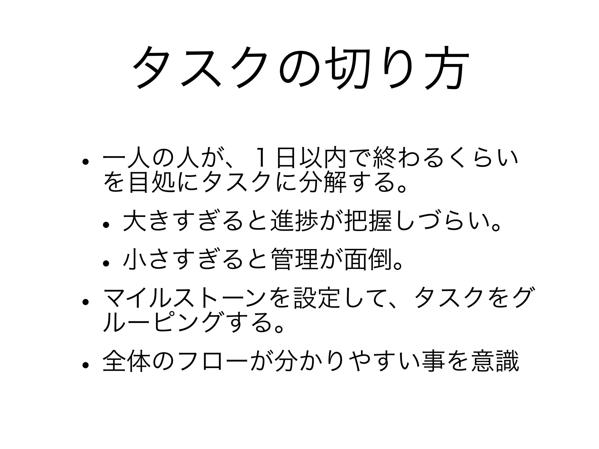 タスクの切り方
• 一人の人が、１日以内で終わるくらい
  を目処にタスクに分解する。
• 大きすぎると進捗が把握しづらい。
• 小さすぎると管理が面倒。
• マイルストーンを設定して、タスクをグ
  ルーピングする。
• 全体のフローが分かりやすい事を意識
 