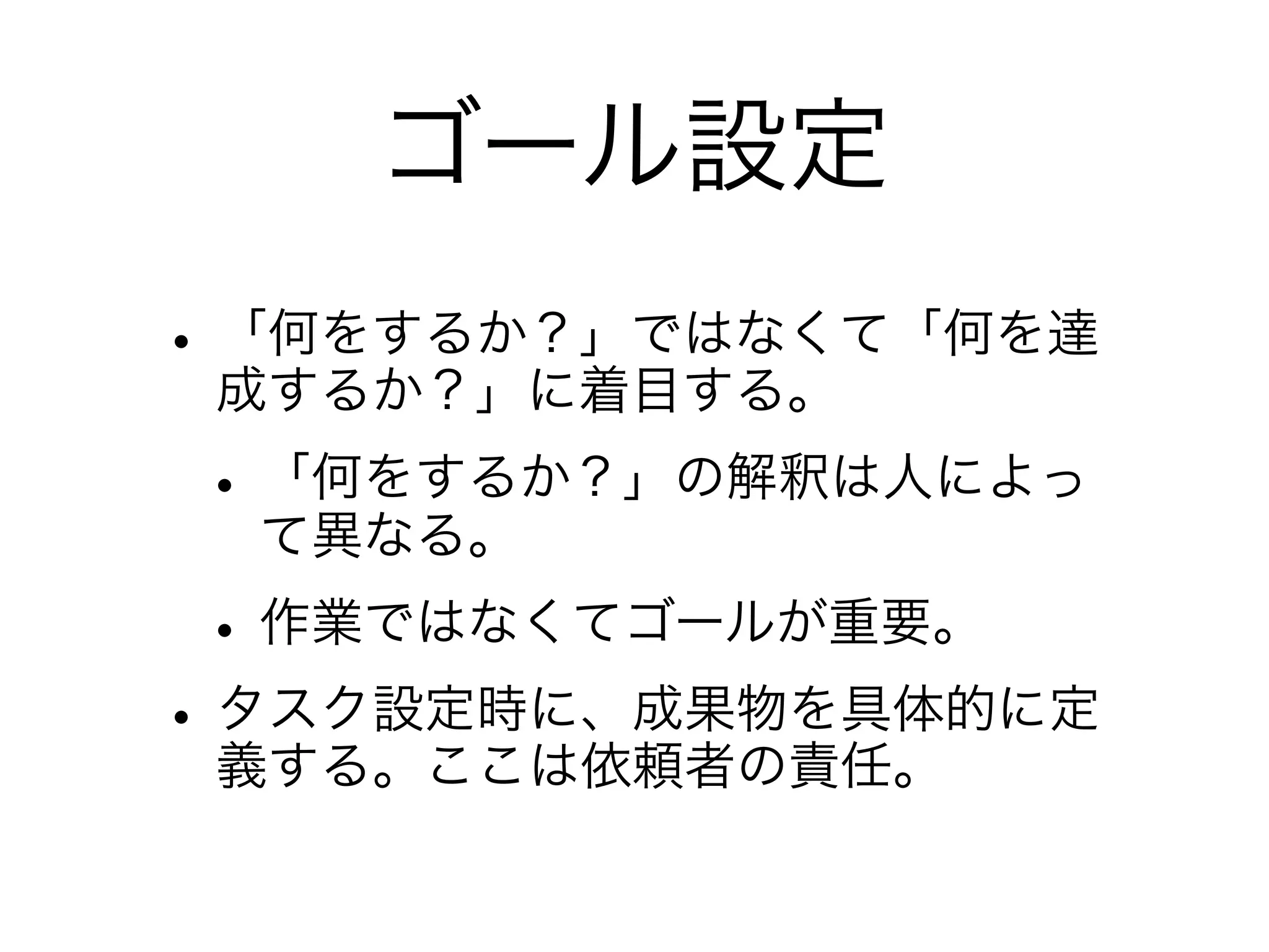 ゴール設定
• 「何をするか？」ではなくて「何を達
  成するか？」に着目する。
• 「何をするか？」の解釈は人によっ
  て異なる。
• 作業ではなくてゴールが重要。
• タスク設定時に、成果物を具体的に定
  義する。ここは依頼者の責任。
 