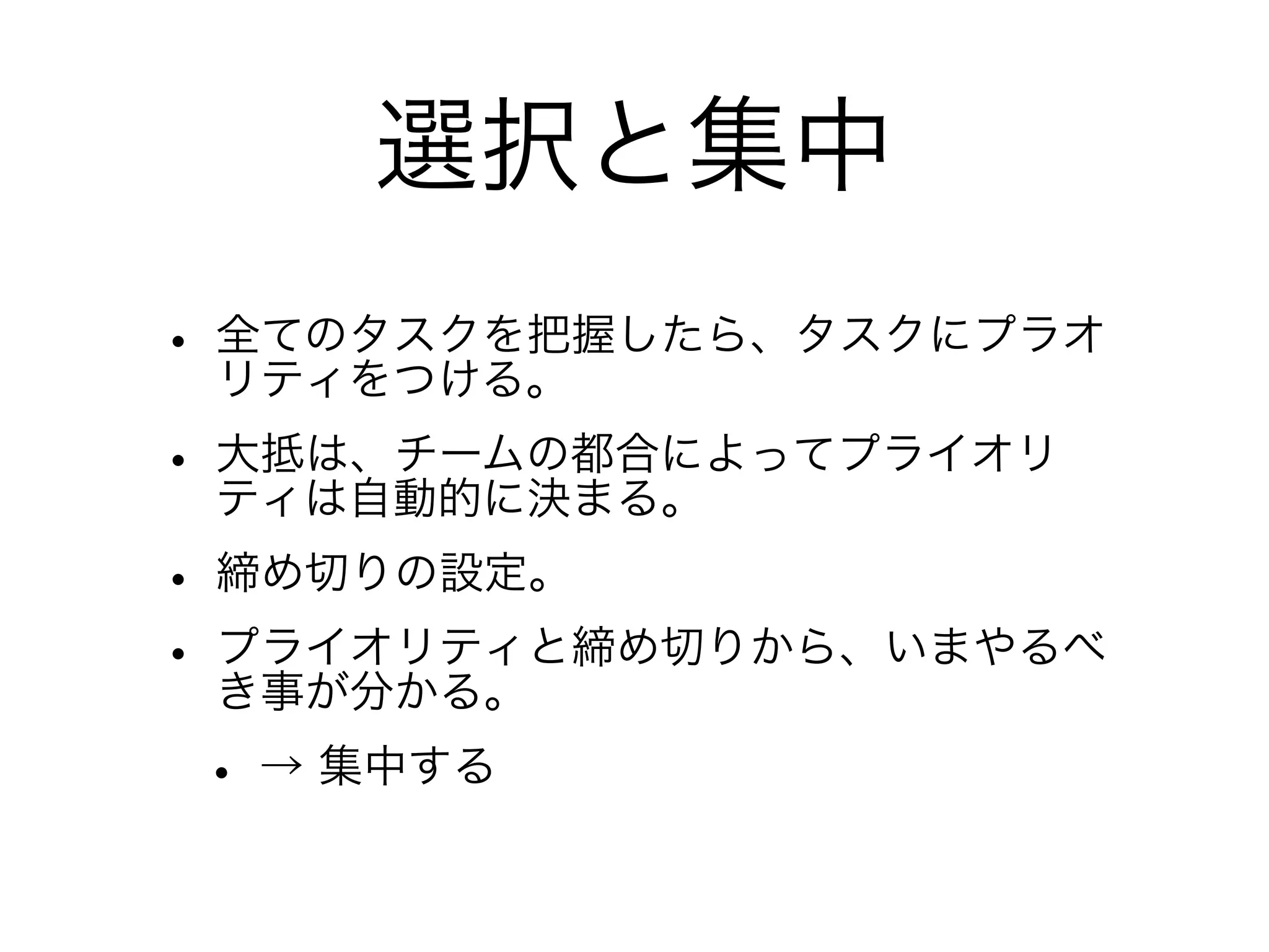 選択と集中
• 全てのタスクを把握したら、タスクにプラオ
  リティをつける。
• 大抵は、チームの都合によってプライオリ
  ティは自動的に決まる。
• 締め切りの設定。
• プライオリティと締め切りから、いまやるべ
  き事が分かる。
 • → 集中する
 