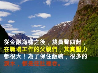 從金融海嘯之後，裁員聲四起，
在職場工作的父親們，其實壓力
都很大！為了保住飯碗，很多的
淚水，都是往肚裡吞。
 