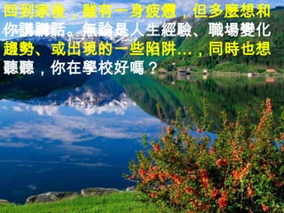回到家後，雖有一身疲憊，但多麼想和
你講講話。無論是人生經驗、職場變化
趨勢、或出現的一些陷阱…，同時也想
聽聽，你在學校好嗎？
 