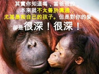 其實你知道嗎，當爸爸的，
   本來就不太善於溝通，
尤其是和自己的孩子。但是對你的愛
 卻是   很深！很深！
 