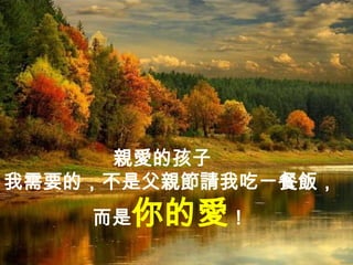 親愛的孩子
我需要的，不是父親節請我吃ㄧ餐飯，
    而是   你的愛！
 