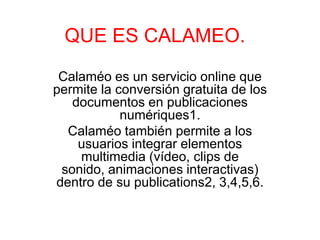 QUE ES CALAMEO.
 Calaméo es un servicio online que
permite la conversión gratuita de los
   documentos en publicaciones
            numériques1.
  Calaméo también permite a los
    usuarios integrar elementos
    multimedia (vídeo, clips de
 sonido, animaciones interactivas)
dentro de su publications2, 3,4,5,6.
 