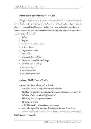 การวิจัยในชั้นเรียนกับนวัตกรรมเทคโนโลยีการศึกษา                                                        11

        การเขียนรายการการวิจัยในชั้นเรียน (วิทยา ใจวิถี, มปป.)

         เมื่อครูทําวิจัยในชั้นเรียนเพื่อแกปญหาใดๆ ประสบความสําเร็จแลวใหจัดทํารายงานการวิจัยใน
ชั้นเรียนเรื่องนั้น ๆ เปนการเขียนรายงานงานวิจัยตั้งแตเริ่มตนวิเคราะหและสํารวจปญหา การพัฒนา
นวัตกรรม การทดลองใชเพื่อแกปญหาจนกระทั่งถึงการวิเคราะหผล สรุปผล อภิปราย และขอเสนอแนะ
การเขียนรายงานการวิจัยเปนการเสนอสิ่งที่ไดศึกษาคนควาอยางเปนระบบใหผูอื่นทราบโดยมีหัวขอการ
เขียนรายงานวิจัยในชั้นเรียน ดังนี้
         1. ชื่อเรื่อง
         2. ชื่อผูวิจย
                      ั
         3. ปญหาในการจัดการเรียนการสอน
         4. สาเหตุของปญหา
         5. วัตถุประสงคของการวิจัย
         6. วิธีดําเนินงาน
         7. นวัตกรรมที่ใชในการแกปญหา
         8. วิธีการและเครื่องมือที่ใชในการเก็บขอมูล
         9. สถิตที่ใชในการวิเคราะหขอมูล
                   ิ
         10. ระยะเวลาดําเนินการ
         11. ผลการวิเคราะหขอมูล
         12. สรุปและอภิปรายผลการวิจัย

        การนําผลการวิจัยไปใช (วิทยา ใจวิถี, มปป.)

          ครูผูสอนสามารถนําผลการวิจัยในชั้นเรียนไปใชดังนี้
          1. นําไปใชในการพัฒนา ปรับปรุงการเรียนการสอนในหองเรียน
          - ใชแกปญหาการเรียนการสอนโดยตรง เชน การใชเทคนิคการสอนซอมเสริมแบบตางๆ ที่ครู
              คิดคนขึ้นมาแลวนําไปสอนซอมเสริมผูเรียนที่เรียนชา
          - ใชเปนขอมูลในการปรับปรุงการเรียนการสอน
          - ใชในการพัฒนาหลักสูตร
          2. นําไปใชเปนขอมูลพื้นฐานในการพัฒนาการเรียนการสอน
          - เผยแพรเพื่อใหบุคคลอื่น หรือหนวยงานที่เกี่ยวของนําไปใชประโยชนในการอางอิง
          - เผยแพรแกบุคคลอื่น หรือหนวยงานที่เกี่ยวของ เพื่อใหเกิดแนวทางในการศึกษาคนหาความรู
ใหมที่ลกซึ้งและมีประโยชนตอไป
        ึ

                                             วุทธิศักดิ์ โภชนุกูล มหาวิทยาลัยสงขลานครินทร: 22 สิงหาคม 2552
 
