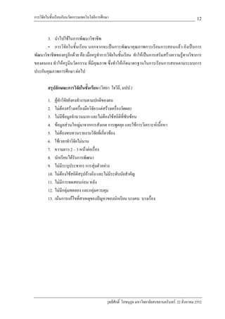 การวิจัยในชั้นเรียนกับนวัตกรรมเทคโนโลยีการศึกษา                                                        12

       3. นําไปใชในการพัฒนาวิชาชีพ
       - การวิจัยในชั้นเรียน นอกจากจะเปนการพัฒนาคุณภาพการเรียนการสอนแลว ยังเปนการ
พัฒนาวิชาชีพของครูอีกดวย คือ เมื่อครูทําการวิจัยในชั้นเรียน ทําใหเปนการเสริมสรางความรูทางวิชาการ
ของตนเอง ทําใหครูมีนวัตกรรม ที่มีคุณภาพ ซึ่งทําใหเกิดมาตรฐานในการเรียนการสอนตามระบบการ
ประกันคุณภาพการศึกษา ตอไป

        สรุปลักษณะการวิจัยในชันเรียน (วิทยา ใจวิถี, มปป.)
                              ้

        1. ผูทําวิจัยยังคงทํางานตามปกติของตน
        2. ไมตองสรางเครื่องมือวิจัย (แตสรางเครื่องวัดผล)
        3. ไมมีขอมูลจํานวนมาก และไมตองใชสถิติที่ซับซอน
        4. ขอมูลสวนใหญมาจากการสังเกต การพูดคุย และใชการวิเคราะหเนื้อหา
        5. ไมตองทบทวนรายงานวิจยที่เกี่ยวของ
                                      ั
        6. ใชเวลาทําวิจัยไมนาน
        7. ความยาว 2 – 3 หนาตอเรื่อง
        8. นักเรียนไดรับการพัฒนา
        9. ไมมีระบุประชากร การสุมตัวอยาง
        10. ไมตองใชสถิติสรุปอางอิง และไมมระดับนัยสําคัญ
                                                ี
        11. ไมมีการทดสอบกอน หลัง
        12. ไมมีกลุมทดลอง และกลุมควบคุม
        13. เนนการแกไขที่สาเหตุของปญหาของนักเรียน บางคน บางเรื่อง




                                             วุทธิศักดิ์ โภชนุกูล มหาวิทยาลัยสงขลานครินทร: 22 สิงหาคม 2552
 