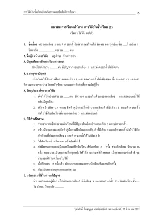 การวิจัยในชั้นเรียนกับนวัตกรรมเทคโนโลยีการศึกษา                                                                 15

                           แนวทางการเขียนเคาโครง การวิจัยในชั้นเรียน (2)
                                              (วิทยา ใจวิถี, มปป.)

1. ชื่อเรื่อง การออกเสียง ร และคําควบกล้ําในวิชาภาษาไทยไม ชัดเจน ของนักเรียนชั้น ......โรงเรียน /
      วิทยาลัย ........................จํานวน ........ คน
2. ชื่อผูดําเนินการวิจัย ครูลําพา รักการสอน
3. ปญหาในการจัดการเรียนการสอน
          นักเรียนจํานวน ..........คน มีปญหาการออกเสียง ร และคําควบกล้ําไมชัดเจน
4. สาเหตุของปญหา
            นั ก เรี ย นได รั บ การฝ ก การออกเสี ย ง ร และคํ า ควบกล้ํ า ไม เ พี ย งพอ ซึ่ ง ส ง ผลกระทบต อ การ
ตีความหมายของประโยคหรือขอความและการติดตอสื่อสารกับผูอื่น
5. วัตถุประสงคของการวิจัย
            1. เพื่อใหนักเรียนจํานวน ........คน มีความสามารถในดานการออกเสียง ร และคําควบกล้ําได
                  อยางมีถูกตอง
            2. เพื่อสร างนิท านภาพและจั ด ทําคูมือการฝก อา นออกเสี ย งคํ าที่มีเ สีย ง ร และคํา ควบกล้ํ า
                  นําไปใชกับนักเรียนที่อานออกเสียง ร และคําควบกล้ํา
6. วิธดาเนินงาน
        ี ํ
            1. รวบรวมรายชื่อจํานวนนักเรียนที่มีปญหาในเรื่องอานออกเสียง ร และคําควบกล้ํา
            2. สรางนิทานภาพและจัดทําคูมือการฝกอานออกเสียงคําที่มีเสียง ร และคําควบกล้ํานําไปใชกับ
                  นักเรียนที่อานออกเสียง ร และคําควบกล้ําไดไมเกิน 8 คํา
            3. ใหนกเรียนอานทีละคน แลวบันทึกไว
                        ั
            4. นํานิทานภาพและคูมือการฝกมาฝกนักเรียน สัปดาหละ 2 ครั้ง ชวงเลิกเรียน จํานวน 16
                  ครั้ง และประเมินผลการฝกทุกครั้งใหไ ด ตามเกณฑที่ กําหนด เมื่ อผานเกณฑ แลว จึง จะ
                  สามารถฝกในครั้งตอไปได
            5. เมื่อฝกครบ 16 ครั้งแลว นําแบบทดสอบมาสอบนักเรียนทีละคนอีกครั้ง
            6. ประเมินผลรายบุคคลและภาพรวม
7. นวัตกรรมที่ใชในการแกปญหา
            นิทานภาพและคูมือการฝกอานออกเสียงคําที่มีเสียง ร และคําควบกล้ํา สําหรับนักเรียนชั้น.....
            โรงเรียน / วิทยาลัย .............




                                                  วุทธิศักดิ์ โภชนุกูล มหาวิทยาลัยสงขลานครินทร: 22 สิงหาคม 2552
 