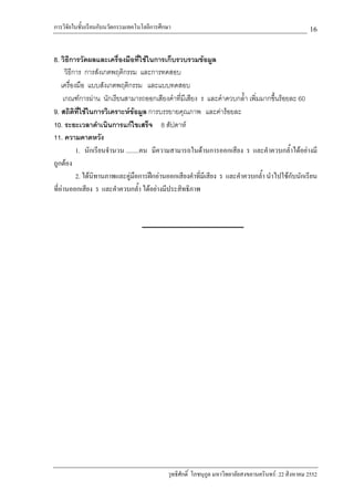 การวิจัยในชั้นเรียนกับนวัตกรรมเทคโนโลยีการศึกษา                                                        16

8. วิธีการวัดผลและเครื่องมือที่ใชในการเก็บรวบรวมขอมูล
      วิธีการ การสังเกตพฤติกรรม และการทดสอบ
    เครื่องมือ แบบสังเกตพฤติกรรม และแบบทดสอบ
     เกณฑการผาน นักเรียนสามารถออกเสียงคําที่มีเสียง ร และคําควบกล้ํา เพิ่มมากขึ้นรอยละ 60
9. สถิติที่ใชในการวิเคราะหขอมูล การบรรยายคุณภาพ และคารอยละ
10. ระยะเวลาดําเนินการแกไขเสร็จ 8 สัปดาห
11. ความคาดหวัง
           1. นักเรียนจํานวน ........คน มีความสามารถในดานการออกเสียง ร และคําควบกล้ําไดอยางมี
ถูกตอง
           2. ไดนิทานภาพและคูมือการฝกอานออกเสียงคําที่มีเสียง ร และคําควบกล้ํา นําไปใชกับนักเรียน
ที่อานออกเสียง ร และคําควบกล้ํา ไดอยางมีประสิทธิภาพ




                                             วุทธิศักดิ์ โภชนุกูล มหาวิทยาลัยสงขลานครินทร: 22 สิงหาคม 2552
 