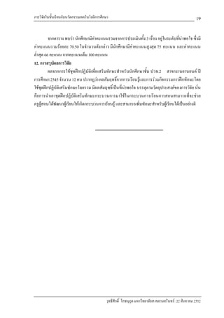 การวิจัยในชั้นเรียนกับนวัตกรรมเทคโนโลยีการศึกษา                                                        19

          จากตาราง พบวา นักศึกษามีคาคะแนนรวมจากการประเมินทั้ง 3 เรื่อง อยูในระดับที่นาพอใจ ซึ่งมี
คาคะแนนรวมรอยละ 70.50 ในจํานวนดังกลาว มีนักศึกษามีคาคะแนนสูงสุด 75 คะแนน และคาคะแนน
ต่ําสุด 66 คะแนน จากคะแนนเต็ม 100 คะแนน
12. การสรุปผลการวิจัย
          ผลจากการใชชุดฝกปฏิบัติเพื่อเสริมทักษะสําหรับนักศึกษาชั้น ปวช.2 สาขางานยานยนต ป
การศึกษา 2545 จํานวน 12 คน ปรากฏวา ผลสัมฤทธิ์จากการเรียนรูและการรวมกิจกรรมการฝกทักษะโดย
ใชชุดฝกปฏิบัติเสริมทักษะโดยรวม มีผลสัมฤทธิ์เปนที่นาพอใจ บรรลุตามวัตถุประสงคของการวิจัย นั่น
คือการนําเอาชุดฝกปฏิบัติเสริมทักษะกระบวนการมาใชในกระบวนการเรียนการสอนสามารถที่จะชวย
ครูผูสอนไดพัฒนาผูเรียนใหเกิดกระบวนการเรียนรู และสามารถเพิ่มทักษะสําหรับผูเรียนไดเปนอยางดี




                                             วุทธิศักดิ์ โภชนุกูล มหาวิทยาลัยสงขลานครินทร: 22 สิงหาคม 2552
 