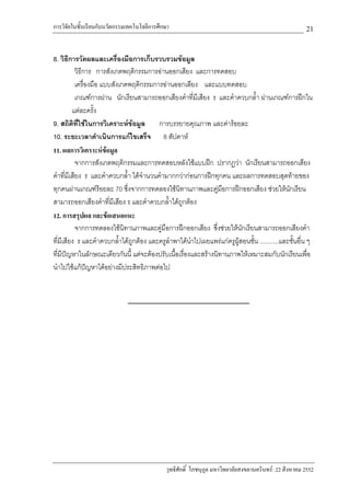 การวิจัยในชั้นเรียนกับนวัตกรรมเทคโนโลยีการศึกษา                                                        21

8. วิธีการวัดผลและเครื่องมือการเก็บรวบรวมขอมูล
           วิธีการ การสังเกตพฤติกรรมการอานออกเสียง และการทดสอบ
           เครื่องมือ แบบสังเกตพฤติกรรมการอานออกเสียง และแบบทดสอบ
           เกณฑการผาน นักเรียนสามารถออกเสียงคําที่มเี สียง ร และคําควบกล้ํา ผานเกณฑการฝกใน
         แตละครั้ง
9. สถิติท่ใชในการวิเคราะหขอมูล
            ี                            การบรรยายคุณภาพ และคารอยละ
10. ระยะเวลาดําเนินการแกไขเสร็จ 8 สัปดาห
11. ผลการวิเคราะหขอมูล
           จากการสังเกตพฤติกรรมและการทดสอบหลังใชแบบฝก ปรากฏวา นักเรียนสามารถออกเสียง
คําที่มีเสียง ร และคําควบกล้ํา ไดจํานวนคํามากกวากอนการฝกทุกคน และผลการทดสอบสุดทายของ
ทุกคนผานเกณฑรอยละ 70 ซึ่งจากการทดลองใชนทานภาพและคูมอการฝกออกเสียง ชวยใหนกเรียน
                                                 ิ               ื                           ั
สามารถออกเสียงคําที่มีเสียง ร และคําควบกล้ําไดถูกตอง
12. การสรุปผล และขอเสนอแนะ
           จากการทดลองใชนทานภาพและคูมือการฝกออกเสียง ซึ่งชวยใหนกเรียนสามารถออกเสียงคํา
                              ิ                                         ั
ที่มีเสียง ร และคําควบกล้าไดถูกตอง และครูลําพาไดนาไปเผยแพรแกครูผูสอนชั้น ...........และชันอื่น ๆ
                            ํ                         ํ                                        ้
ที่มีปญหาในลักษณะเดียวกันนี้ แตจะตองปรับเนื้อเรื่องและสรางนิทานภาพใหเหมาะสมกับนักเรียนเพื่อ
นําไปใชแกปญหาไดอยางมีประสิทธิภาพตอไป
                 




                                             วุทธิศักดิ์ โภชนุกูล มหาวิทยาลัยสงขลานครินทร: 22 สิงหาคม 2552
 