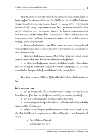 การวิจัยในชั้นเรียนกับนวัตกรรมเทคโนโลยีการศึกษา                                                          4

            ALAR Model เปนเครื่องมือที่พัฒนาขึ้นเพื่อเปนเปนแนวทางในการดําเนินการวิจัยในในชั้นเรียน
อันจะชวยครูผูสอนในการพัฒนาการจัดกิจกรรมการเรียนรูที่แกปญหาการเรียนรูของผูเรียน ซึ่งพัฒนาจาก
การบูรณาการแนวคิดเกี่ยวกับกระบวนการ Action Research ของ Maclsaac (1995) เขากับรูปแบบการ
ออกแบบการเรียนรู (Learning Design) ของ Oliver (1999) โดย ALAR Model ประกอบดวยโครงสราง
หลัก 2 สวนคือ 1) กระบวนการวิจัยแบบ Action Research มี 4 ขั้นตอนคือ การวางแผน (plan) การ
ดํ า เนิ น การ (action) การสั ง เกตและบั น ทึ ก ผล (observe) และการสะท อ นความคิ ด (reflection), และ
2) การออกแบบการเรียนรู โดยในแตละขั้นตอนของ Action Research ตองพิจารณาปจจัยการออกแบบ
การเรียนรู 3 ประการควบคูกับไปดวยคือ
            - กิจกรรมการเรียนรู (Learning Tasks) ไดแก การออกแบบการสอน การกําหนดจุดประสงค
การกําหนดวิธีจัดการเรียนการสอน การจัดกิจกรรมการเรียนรู การกําหนดบทบาทครูและบทบาทผูเรียน
และ การวัดและประเมินผล
            - ทรัพยากรการเรียนรู (Learning Resources)ไดแก สื่อ วัสดุ อุปกรณ อาคาร-สถานที่ บุคลากร
และสภาพแวดลอมการศึกษาตาง ๆ ที่เกี่ยวของกับการจัดกิจกรรมการเรียนรูโดยตรง
            - การสนับสนุนการเรียนรู (Learning Supports) ไดแก ปจจัยสนับสนุนอื่น ๆ ที่นอกเหนือจาก
ทรัพยากรการเรียนรู เช น การสนั บสนุ นของผูบริหาร ความร วมมือของครูและบุคลากรภายในและ
ภายนอกโรงเรียน หองสมุด แหลงเรียนรู ระบบเครือขายเทคโนโลยีสารสนเทศ เปนตน

         ซึ่งการนํา ALAR Model ไปใชในการปฏิบัติการวิจัยในชั้นเรียนมีรายละเอียดในแตละขั้นตอน
ดังนี้

ขั้นที่ 1 การวางแผน (Plan)
          1. วิเคราะหสภาพปญหาที่เกิดขึ้น และสงผลตอการเรียนรูของผูเรียน โดยวิเคราะหเกี่ยวกับ
ปญหาที่เกิดจาก ครู ผูเรียน กิจกรรมการเรียนรู ทรัพยากรการเรียนรู และ การสนับสนุนการเรียนรู
          2. วิเคราะหสาเหตุที่แทจริงของปญหาที่เกิดขึ้นในการจัดการเรียนการสอน
          3. การกําหนดปญหาเพื่อนําไปสูการวิจัยในชั้นเรียน โดยตองพิจารณาวา เปนปญหาที่แทจริง
ครูสามารถแกปญหานั้นไดดวยตนเอง
                 
          4. หาวิธีการในการแกไขปญหา ดวยการศึกษาจากเอกสาร งานวิจัย จากแหลงขอมูลตาง ๆ และ
หรือ ปรึกษากับผูที่มีความเชี่ยวชาญและประสบการณในการแกปญหานั้น ๆ โดยครูตองสรุปขอมูลที่
เกี่ยวกับ
                   - ปญหาที่เกิดขึ้นจะแกไดอยางไร
                   - แนวทางแกปญหามีอะไรบาง

                                             วุทธิศักดิ์ โภชนุกูล มหาวิทยาลัยสงขลานครินทร: 22 สิงหาคม 2552
 