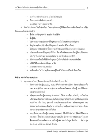 การวิจัยในชั้นเรียนกับนวัตกรรมเทคโนโลยีการศึกษา                                                                 5

              - จะใชวิธีการหรือนวัตกรรมใดในการแกปญหา
              - มีกระบวนการดําเนินการอยางไร
              - จะแกปญหาในชวงระยะเวลาใด
      5. เขียนโครงรางการวิจัยในชั้นเรียน โดยการนําความรูที่ไดจากขอ 4 มาเขียนโครงรางการวิจัย
โดยรายละเอียดประกอบดวย
              - ชื่อเรื่อง (แกปญหาอะไร ของใคร ดวยวิธีใด)
              - ชื่อผูวิจย
                          ั
              - ปญหาและสาเหตุ (ปญหาแทที่ครูสามารถแกได และสาเหตุของปญหา)
              - วัตถุประสงคการวิจัย (เพื่อแกปญหาอะไร ของใคร ที่ไหน กี่คน)
              - วิธดําเนินการวิจัย (วิธีการที่คาดวาจะแกไขปญหาได ขั้นตอนในการดําเนินงาน)
                    ี
              - นวัตกรรมในการแกปญหา (ใชวิธีการ สื่อ หรือทรัพยากรการเรียนรูอื่นๆ มีลักษณะ
                 อยางไร วิธการสราง การหาประสิทธิภาพ การนํานวัตกรรมไปใช)
                             ี
              - วิธีการและเครื่องมือที่ใชเก็บขอมูล (จะรูไดอยางไรวาประสบความสําเร็จ)
              - สถิติที่ใชในการวิเคราะหขอมูล (ถามี)
              - ระยะเวลาในการดําเนินการวิจัย
              - ผลที่คาดวาจะไดรับ (พฤติกรรมของผูเรียนที่ไดรับการแกไขแลวคืออะไร)

ขั้นที่ 2 การดําเนินการ (Action)
          1. ออกแบบการเรียนรู ดวยการพิจารณาปจจัยหลัก 3 ประการ คือ
                  - กิจกรรมการเรียนรู (Learning Tasks) ไดแก การกําหนดเนื้อหา กิจกรรมที่จะเกิดขึ้น
                      บทบาทของผูเรียน บทบาทของผูสอน ผลที่คาดหวังจากการเรียนรู และวิธีวัดและ
                      ประเมินผลการเรียนรู
                  - ทรัพยากรการเรียนรู (Learning Resources) ไดแก การเลือก ปรับปรุง หรือ สราง
                      นวัตกรรมหรือทรัพยากรที่เหมาะสมกับกิจกรรมการเรียนรูที่กําหนดไว เชน เอกสาร
                      แบบเรียน สื่อ วัสดุ อุปกรณ แบบวัดและประเมินผล ทรัพยากรบุคคล และ
                      สภาพแวดลอมทางการเรียนรูตาง ๆ รวมทั้งการเตรียมความพรอมในการใชและ
                      การบํารุงรักษาทรัพยากรเหลานั้นดวย
                  - การสนับสนุนการเรียนรู (Learning Supports) ไดแก ปจจัยตางๆ ที่ชวยใหกิจกรรม
                      การเรี ย นรู ที่ กํ า หนดไว ดํ า เนิ น ไปอย า งราบรื่ น ปราศจากอุ ป สรรคและข อ จํ า กั ด
                      ซึ่ง นอกเหนื อจากทรั พ ยากรการเรีย นรู เช น แหลงข อมู ลเพิ่ม เติ ม        ห องสมุ ด
                      เทคโนโลยี บุคคล และ สถานที่ เปนตน

                                                 วุทธิศักดิ์ โภชนุกูล มหาวิทยาลัยสงขลานครินทร: 22 สิงหาคม 2552
 