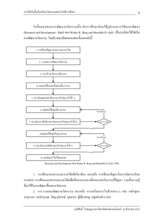 การวิจัยในชั้นเรียนกับนวัตกรรมเทคโนโลยีการศึกษา                                                           8

        ในขั้ น ตอนของการพั ฒ นานวั ต กรรมนั้ น นั ก การศึ ก ษานิ ย มใช รู ป แบบการวิ จั ย และพั ฒ นา
(Research and Development : R&D ของ Walter R. Borg and Meredith D. Gall) เปนระเบียบวิธีวิจัยใน
การพัฒนานวัตกรรม โดยมีรายละเอียดของแตละขั้นตอนดังนี้




                   Research and Development ของ Walter R. Borg and Meredith D. Gall, 1989


         1. การศึกษาเอกสารและงานวิจัยที่เกี่ยวของ หมายถึง การศึกษาปญหาในการจัดการเรียน
การสอน การศึกษาเอกสารและงานวิจัยเพื่อคนหาแนวทางที่เหมาะสมในการแกปญหา รวมทั้งความรู
ที่จะใชในการพัฒนาสื่อและนวัตกรรม
         2. การวางแผนพั ฒ นานวั ต กรรม หมายถึ ง การเตรี ย มการในด า นต า ง ๆ เช น หลั ก สู ต ร
ระยะเวลา งบประมาณ วัสดุ-อุปกรณ บุคลากร ผูเชี่ยวชาญ กลุมตัวอยาง ฯลฯ

                                              วุทธิศักดิ์ โภชนุกูล มหาวิทยาลัยสงขลานครินทร: 22 สิงหาคม 2552
 