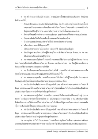 การวิจัยในชั้นเรียนกับนวัตกรรมเทคโนโลยีการศึกษา                                                          9

         3. การสรางนวัตกรรมตนแบบ หมายถึง การลงมือทําเพื่อสรางนวัตกรรมตนแบบ โดยมีการ
ดําเนินงานดังนี้
         - กําหนดเปาหมายและวัตถุประสงคของนวัตกรรม การสรางแผนการสอนและกําหนดเนื้อหา
             และการสร า งแบบทดสอบก อ นเรี ย น-หลั ง เรี ย น (โดยการวิ เ คราะห ค วามสอดคล อ งกั บ
             วัตถุประสงคโดยผูเชี่ยวชาญ และการวิเคราะหหาความเชื่อมั่นของแบบทดสอบ)
         - วิเคราะหโครงสรางนวัตกรรม ออกแบบขั้นแรก ประเมินและแกไขการออกแบบนวัตกรรม
         - เขียนแผนผังเพื่อใหเห็นโครงสรางทั้งหมดของนวัตกรรมที่จะสราง
         - รางลักษณะของนวัตกรรมแตสวนใหเห็นถึงรายละเอียดของนวัตกรรม
         - สรางนวัตกรรมตามที่ไดออกแบบไว
         - ผลิตเอกสารประกอบ ไดแก คูมือครู คูมือการใช คูมือนักเรียน เปนตน
         - ประเมินคุณภาพนวัตกรรมโดยผูเชี่ยวชาญในสาขาที่พัฒนานวัตกรรม จํานวน 3-5 คน และ
             ปรับปรุงตามคําแนะนําของผูเชี่ยวชาญ
         4. การทดลองแบบหนึ่งตอหนึ่ง หมายถึง การทดลองใชนวัตกรรมกับผูเรียนทีละคน จํานวน
3 คน โดยสุมเลือกนักเรียนที่มีผลการเรียน เกง ปานกลาง และออน อยางละ 1 คน โดยผูพัฒนานวัตกรรม
สังเกตการใชนวัตกรรมของแตละคนอยางใกลชิด
         5. การประเมินคุณภาพนวัตกรรมและปรับปรุงครั้งที่ 1 หมายถึงการนําผลการทดลองแบบหนึ่ง
ตอหนึ่งมาประเมินคุณภาพและปรับปรุงนวัตกรรมใหเหมาะสมยิ่งขึ้น
         6. การทดลองแบบกลุมเล็ก หมายถึงการทดลองใชนวัตกรรมกับผูเรียนกลุมเล็ก จํานวน 9 คน
โดยสุมเลือกนักเรียนที่มีผลการเรียน เกง ปานกลาง และออน อยางละ 3 คน
         7. การประเมินประสิทธิภาพและปรับปรุงครั้งที่ 2 หมายถึงการนําผลการทดลองมาวิเคราะห
ขอมูล หากผานเกณฑที่กําหนดก็สามารถนํานวัตกรรมไปทดลองขั้นตอไปได แตหากไมผานตองมีการ
ปรับปรุงและนําไปทดลองกลุมเล็กกับนักเรียนชุดใหมอีกครั้ง
         8. การทดลองแบบกลุมใหญ หมายถึงการทดลองใชนวัตกรรมกับผูเรียนกลุมใหญ จํานวน
30 คน โดยสุมเลือกนักเรียนที่มีผลการเรียน เกง ปานกลาง และออน อยางละ 10 คน (สําหรับการวิจัย
ในชั้นเรียน สามารถใชขั้นตอนนี้ในการนํานวัตกรรมไปใชเพื่อแกปญหาการเรียนการสอนในสภาพจริง
เนื่องจากเปนการวิจัยที่ดําเนินการกับกลุมประชากรโดยตรง)
         9. การประเมินประสิทธิภาพและปรับปรุงครั้งที่ 3 หมายถึงการนําผลการทดลองมาวิเคราะห
ขอมูล หากผานเกณฑที่กําหนดก็สามารถสรุปผลการพัฒนานวัตกรรมตอไป แตหากไมผานตองมีการ
ปรับปรุงและนําไปทดลองกลุมใหญกับนักเรียนชุดใหมอีกครั้ง
         10. การสรุปผล นําไปใช และเผยแพร หมายถึงการสรุปผลหรือเขียนรายงานผลการพัฒนา
นวัตกรรมโดยจัดทําเปนผลงานทางวิชาการ รวมถึงการนําไปใชในการจัดการเรียนการสอนและเผยแพร

                                             วุทธิศักดิ์ โภชนุกูล มหาวิทยาลัยสงขลานครินทร: 22 สิงหาคม 2552
 