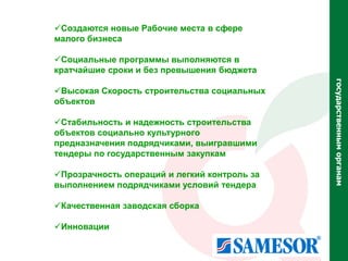 Создаются новые Рабочие места в сфере
малого бизнеса

Социальные программы выполняются в
кратчайшие сроки и без превышения бюджета




                                              государственным органам
Высокая Скорость строительства социальных
объектов

Стабильность и надежность строительства
объектов социально культурного
предназначения подрядчиками, выигравшими
тендеры по государственным закупкам

Прозрачность операций и легкий контроль за
выполнением подрядчиками условий тендера

Качественная заводская сборка

Инновации
 