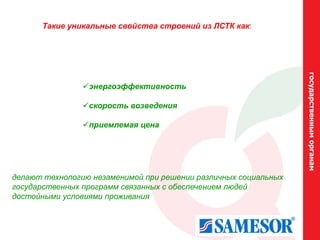 Такие уникальные свойства строений из ЛСТК как:




                                                                 государственным органам
                энергоэффективность

                скорость возведения

                приемлемая цена




делают технологию незаменимой при решении различных социальных
государственных программ связанных с обеспечением людей
достойными условиями проживания
 