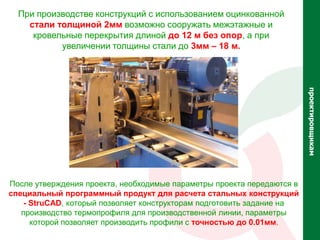 При производстве конструкций с использованием оцинкованной
    стали толщиной 2мм возможно сооружать межэтажные и
     кровельные перекрытия длиной до 12 м без опор, а при
           увеличении толщины стали до 3мм – 18 м.




                                                                        проектировщикам
После утверждения проекта, необходимые параметры проекта передаются в
специальный программный продукт для расчета стальных конструкций
    - StruCAD, который позволяет конструкторам подготовить задание на
   производство термопрофиля для производственной линии, параметры
      которой позволяет производить профили с точностью до 0.01мм.
 