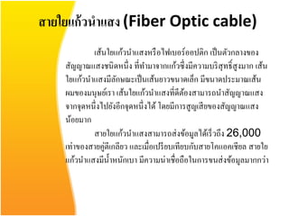 สายใยแก้ วนาแสง (Fiber Optic cable)
            เส้นใยแก้วนาแสงหรื อไฟเบอร์ ออปติก เป็ นตัวกลางของ
    สัญญาณแสงชนิดหนึ่ ง ที่ทามาจากแก้วซึ่ งมีความบริ สุทธิ์ สูงมาก เส้น
    ใยแก้วนาแสงมีลกษณะเป็ นเส้นยาวขนาดเล็ก มีขนาดประมาณเส้น
                     ั
    ผมของมนุษย์เรา เส้นใยแก้วนาแสงที่ดีตองสามารถนาสัญญาณแสง
                                             ้
    จากจุดหนึ่งไปยังอีกจุดหนึ่งได้ โดยมีการสูญเสี ยของสัญญาณแสง
    น้อยมาก
            สายใยแก้วนาแสงสามารถส่ งข้อมูลได้เร็ วถึง 26,000
    เท่าของสายคู่ตีเกลียว และเมื่อเปรี ยบเทียบกับสายโคแอคเชียล สายใย
    แก้วนาแสงมีน้ าหนักเบา มีความน่าเชื่อถือในการขนส่ งข้อมูลมากกว่า
 