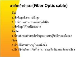 สายใยแก้ วนาแสง (Fiber Optic cable)
 ข้ อดี
 1. ส่ งข้อมูลด้วยความเร็ วสูง
 2. ไม่มีการรบกวนทางแม่เหล็กไฟฟ้ า
 3. ส่ งข้อมูลได้ในปริ มาณมาก
 ข้ อเสี ย
 1. มีราคาแพงกว่าสายส่ งข้อมูลแบบสายคู่ตีเกลียวและโคแอก
 เชียล
 2. ต้องใช้ความชานาญในการติดตั้ง
 3. มีค่าใช้จ่ายในการติดตั้งสูงกว่า สายคู่ตีเกลียวและโคแอกเชียล
 