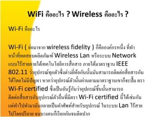WiFi คืออะไร ? Wireless คืออะไร ?
Wi-Fi คืออะไร

Wi-Fi ( ย่อมาจาก wireless fidelity ) ก็คือองค์กรหนึ่ง ที่ทา
หน้าที่ทดสอบผลิตภัณฑ์ Wireless Lan หรื อระบบ Network
แบบไร้สายภายใต้เทคโนโลยีการสื่ อสาร ภายใต้มาตราฐาน IEEE
802.11 ว่าอุปกรณ์ทุกตัวซึ่งต่างยีหอกันนั้นมันสามารถติดต่อสื่ อสารกัน
                                        ่ ้
ได้โดยไม่มีปัญหา หากว่าอุปกรณ์ตวนั้นผ่านตามมาตราฐานเขาก็จะปั๊ม ตรา
                                    ั
                                      ั
Wi-Fi certified ซึ่งเป็ นอันรู ้กนว่าอุปกรณ์ชิ้นนั้นสามารถ
ติดต่อสื่ อสารกับอุปกรณ์ตวอื่นที่มีตรา Wi-Fi certified นี้ได้เช่นกัน
                         ั
แต่ทาไปทามามันกลายเป็ นคาศัพท์สาหรับอุปกรณ์ ในระบบ Lan ไร้สาย
ไปโดยปริ ยาย จนบางคนก็เรี ยกกันจนติดปาก
 
